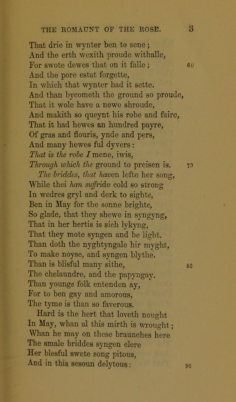 That drie in wj^nter ben to sene; And the erth wexith proude withalle, For s\vote dewes that on it falle; And the pore estat forgette, In which that wynter had it settc. And than bycometh the ground so proude, That it wole have a newe shroude, And makith so queynt his robe and faire, That it had hewes an hundred payre, Of gras and flouris, ynde and pers, And many hewes ful dyvers : That is the robe I mene, iwis. Through which the ground to preisen is. The briddes, that haven lefte her song, While thei han suffride cold so strong In wedres gryl and derk to sights, Ben in May for the sonne brighte. So glade, that they shewe in syngyng. That in her hertis is sich lykyng, That they mote syngen and be light. Than doth the nyghtyngale hir myght. To make noyse, and syngen blythe. Than is blisful many sithe. The chelaundre, and the papyngay. Than youngs folk entenden ay, For to ben gay and amorous. The tyme is than so faverous. Hard is the hert that loveth nought In May, whan al this mirth is wrought; Whan he may on these braunehes here The smale briddes syngen elere Her blesful swete song pitous. And in this sesoun delytous: