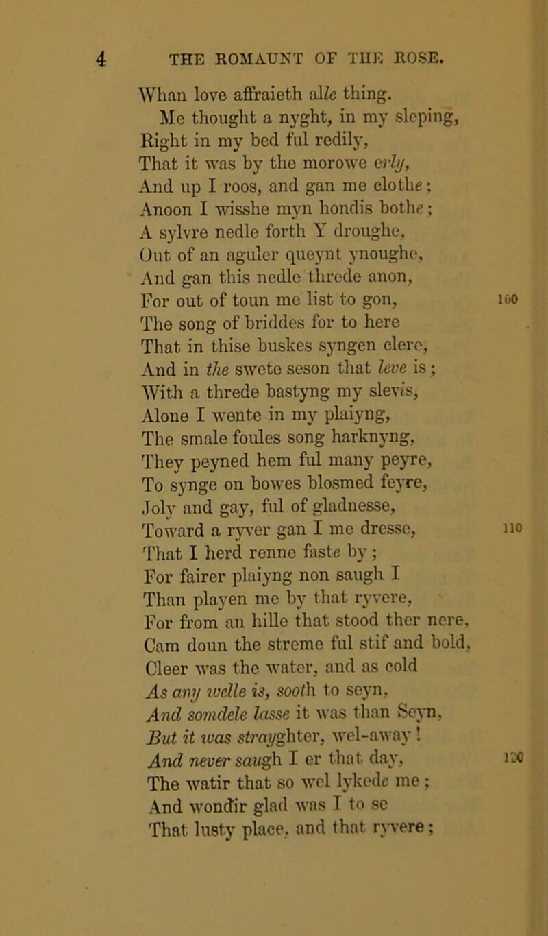 Whan love aflfraieth alZe thing. Me thought a nyght, in my sloping, Right in my bed ful redily, That it was by the morowe crhj, And up I roos, and gan me clothe; Anoon I wisshe myn hondis bothe; A sylvre nedle forth Y droughe, Out of an agulcr queynt ynoughc, And gan this nedle thrcde anon, For out of toun mo list to gon, The song of briddes for to here That in thise bushes syngen clerc, And in the swete seson that leva is; With a threde bastyng my slevis. Alone I w'onte in my plaiyng. The smale foules song harknyng, They peyned hem ful many peyre, To synge on bowes blosmed feyre, .Toly and gay, ful of gladnesse. Toward a ryver gan I mo dresso. That I herd renne faste by; For fairer plaiyng non saugh I Than playen me by that ryvere, For from an hille that stood ther nore. Cam doun the streme ful stif and bold, Cleer was the water, and as cold As any tudle is, sooth to seyn. And somdele lasse it was than Sejm, But it tvas strayghter, wel-away! And never sat^h I er that day, The watir that so wel lykede me; And wondir glad was T to se That lusty place, and that rjwere;