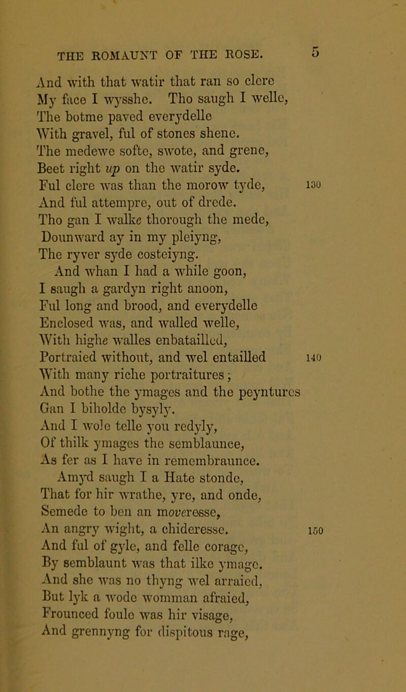 And with that watir that ran so clcrc My face I ^^ysshc. Tho saiigh I welle, The botme paved everydelle With gravel, ful of stones shene. The niedewe softc, swote, and grene, Beet right up on the watir syde. Ful clere was than the morow tyde, And ful attempre, out of drcde. Tho gan I walke thorough the mede, Dounward ay in my pleiyng, The ryver syde costeiyng. And whan I had a while goon, I saugh a gardyn right anoon, Ful long and brood, and everydelle Enclosed was, and walled welle. With highe walles enbataillud, Portraied without, and wel entailled With many riche portraitures j And bothe the ymages and the peyiiturcs Gan I biholdc bysyly. And I wole telle you redjdy, Of thilk ymages tho semblaunce. As fer as I have in remembraunce. Am3d saugh I a Hate stondc. That for hir wrathe, yre, and onde, Scmede to ben an mom’osse, An angry wight, a chideressc. And ful of gyle, and felle coragc, By semblaunt was that ilke ymagc. And she was no thyng wel arraicd. But Ij'k a wode womman afraied. Frounced foulo was hir visage. And grenn}mg for dispitous rage. 5 130 140 150