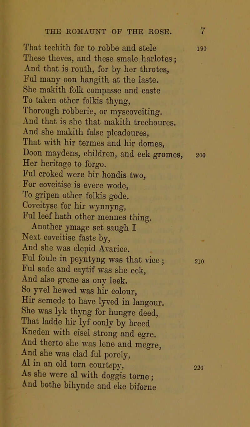 That techith for to robbe and stele These theves, and these smale harlotes; And that is routh, for by her throtes, Ful many oon hangith at the laste. She makith folk compasse and caste To taken other folkis thyng, Thorough robberie, or myscoveiting. And that is she that makith trechourcs. And she makith false pleadoures, That with hir termes and hir domes, Doon maydens, children, and eek gromes. Her heritage to forgo. Ful croked were hir hondis two. For coveitise is evere wode. To gripen other folkis gode. Coveityse for hir wynnyng, Ful leef hath other mennes thing. Another ymage set saugh I Next coveitise faste by, And she was clepid Avarice. Ful foule in peyntyng was that vice; Ful sade and caytif was she eek. And also grene as ony leek. So yvel hewed was hir colour, Hir semede to have lyved in langour. She was lyk thyng for hungre deed. That ladde hir lyf oonly by breed Kneden with eisel strong and egre. And therto she was lene and megre And she was clad ful porely, A1 in an old torn courtepy. As she were al with doggis tome; A.nd bothe bihynde and eke biforne 190 200 210 220