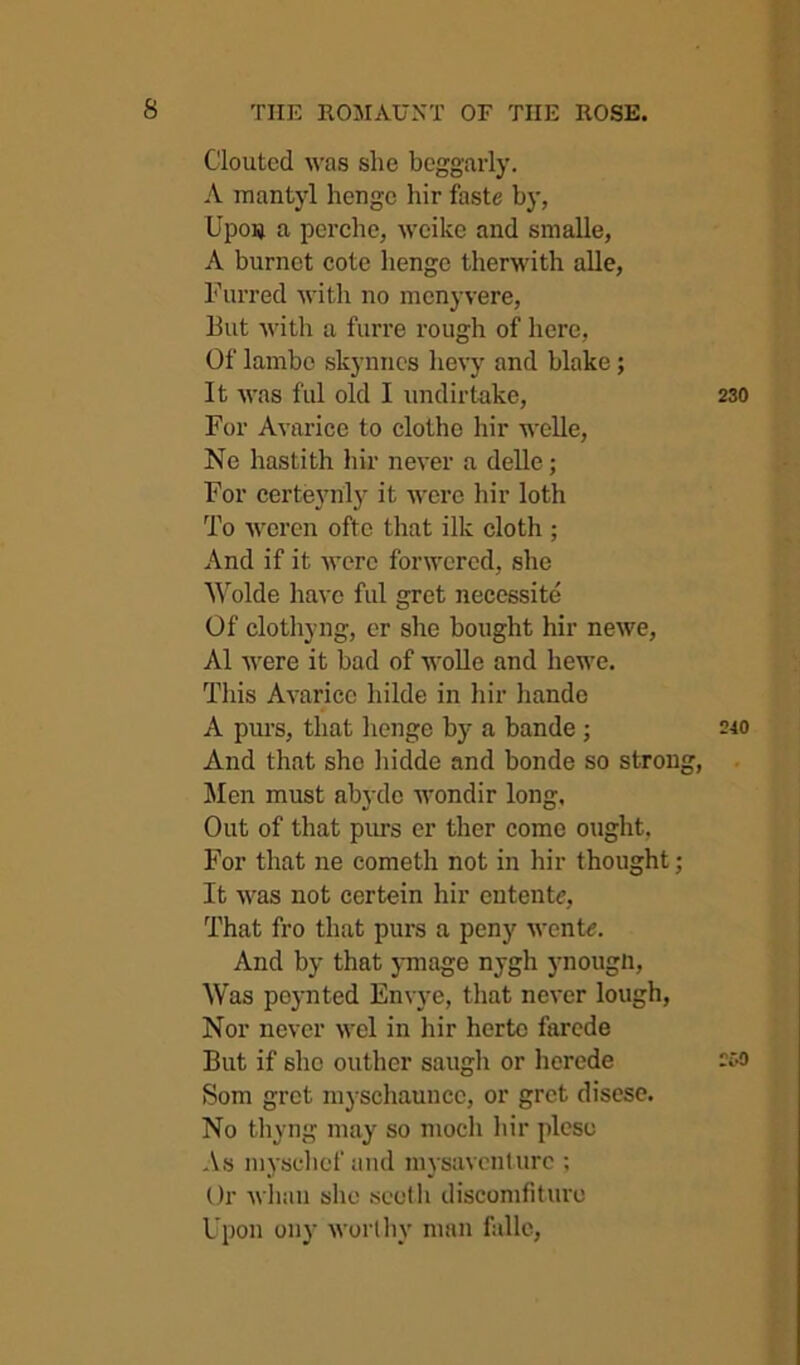 Clouted was she beggarly. A luantyl henge hir faste by, Upou a perche, weike and snialle, A burnet cote henge therwith alle, Furred with no mcnyvere, But with a furre rough of here, Of lainbc slcyniics hevy and blake; It was fill old I iindirtake. For Avarice to clothe hir welle, Ne hastith hir never a delle; For certeyrily it were hir loth To weren ofte that ilk cloth ; And if it were forwered, she '\^olde have ful gret necessite Of clotliyng, er she bought hir newe, A1 were it bad of woUe and hewe. This Avarice hilde in hir hande A purs, that henge b)f a bande ; And that she liidde and bonde so strong, Jlen must abydc wondir long. Out of that purs er ther come ought. For that ne cometh not in hir thought; It was not certein hir entente, That fro that purs a peny wente. And by that junage nygh ynougn. Was poynted Envye, that never lough, Nor never wel in hir herto farcde But if she outlier saugh or herede Som grot myschauncc, or gret disese. No thyng may so nioch liir plese As niysclief and mysaveiiturc ; Or Avlian she seeth discomfitui'e Upon ony worlliy man falle,