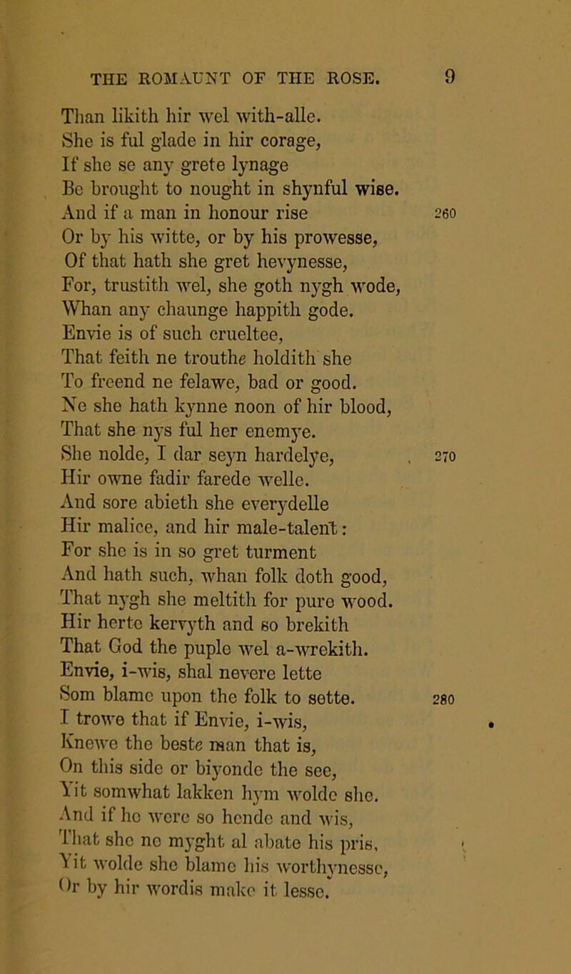 Than likith hir wel with-alle. She is ful glade in hir corage, If she se any grete lynage Be brought to nought in shynful wise. And if a man in honour rise 260 Or by his witte, or by his prowesse, Of that hath she gret hevynesse, For, trustith wel, she goth nygh wode. Whan any chaunge happith gode. Envie is of such crueltee, That feith ne trouthe holdith she To freend ne felawe, bad or good. Ne she hath kynne noon of hir blood. That she nys ful her enemye. She nolde, I dar seyn hardelye, . 270 Hir owne fadir farede Avellc. And sore abieth she everydelle Hir malice, and hir male-talent: For she is in so gret turment And hath such, whan folk doth good. That nygh she meltith for pure wood. Hir hcrtc kervyth and so brekith That God the puple wel a-wrekith. Envie, i-wis, shal nevere lette Som blame upon the folk to sette. 280 I trowe that if Envie, i-wis, KneAve the beste man that is. On tliis side or biyonde the see, lit somwhat lakken hym Avoldc she. And if ho Avcrc so hcnde and Avis, That she no myght al abate his pris, lit Avolde she blame his Avorthynesse, Hr by hir Avordis malco it lessc.