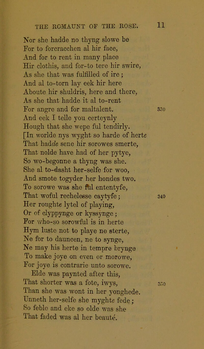 Nor she hadde no thyng slowe be For to forcracchen al hir face, And for to rent in many place Hir clothis, and for-to tere hir swire, As she that was fulfilled of ire; And al to-torn lay eek hir here Aboute hir shuldris, here and there, As she that hadde it al to-rent For angre and for maltalent. 33o And eek I telle you certeynly Hough that she wepe ful tendirly. [In worlde nys wyght so harde of herte That hadf?e sene hir sorowes smerte. That nolde have had of her pytye. So wo-begonne a thyng was she. She al to-dasht her-selfe for woo. And smote togyder her hondes two. To sorowe was she ftil ententyfe. That woful rechelesse caytyfe; 340 Her roughte lytel of playing. Or of clyppynge or kyssynge; For who-so sorowful is in herte Hym luste not to playe ne sterte, Ne for to dauncen, ne to synge, Ne may his herte in tempre brynge To make joye on even or morowe. For joye is contrarie unto sorowe. Eldo was paynted after this. That shorter was a fote, iwys, 330 Than she was wont in her yonghede. Unneth her-selfe she myghte fede ; So feblc and eke so olde was she That faded was al her beaute.