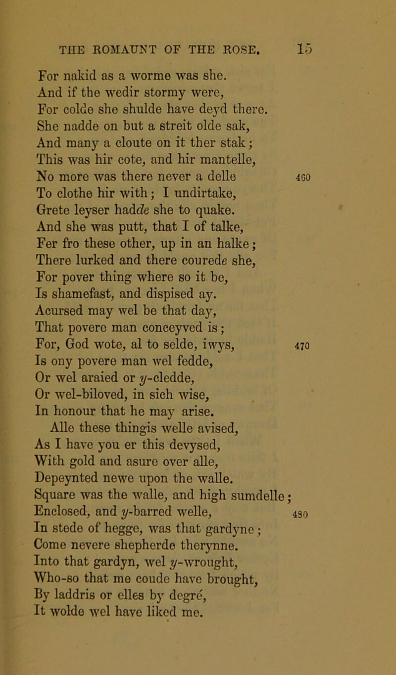 For naldd as a worme was she. And if the wedir stormy were, For colde she shulde have deyd there. She nadde on but a streit olde sak, And many a cloute on it ther stale; This was hir cote, and hir mantelle, No more was there never a delle To clothe hir with; I undirtake, Crete leyser hadeZe she to quake. And she was putt, that I of talke, Fer fro these other, up in an halke; There lurked and there courede she, For pover thing where so it be. Is shamefast, and dispised ay. Acursed may wel be that day. That povere man conceyved is; For, God wote, al to selde, iwys. Is ony povere man wel fedde, Or wel araied or ?/-cledde. Or wel-biloved, in sich wise. In honour that he may arise. AUe these thingis welle avised. As I have you er this devysed, With gold and asure over aUe, Depeynted newe upon the walle. Square was the walle, and high sumdelle ; Enclosed, and jf-barred welle. In stode of hegge, was that gardyne; Come nevere shepherdo therynne. Into that gardyn, wel j^-wrought, Who-so that me coude have brought. By laddris or elles by degre. It wolde wel have liked me.