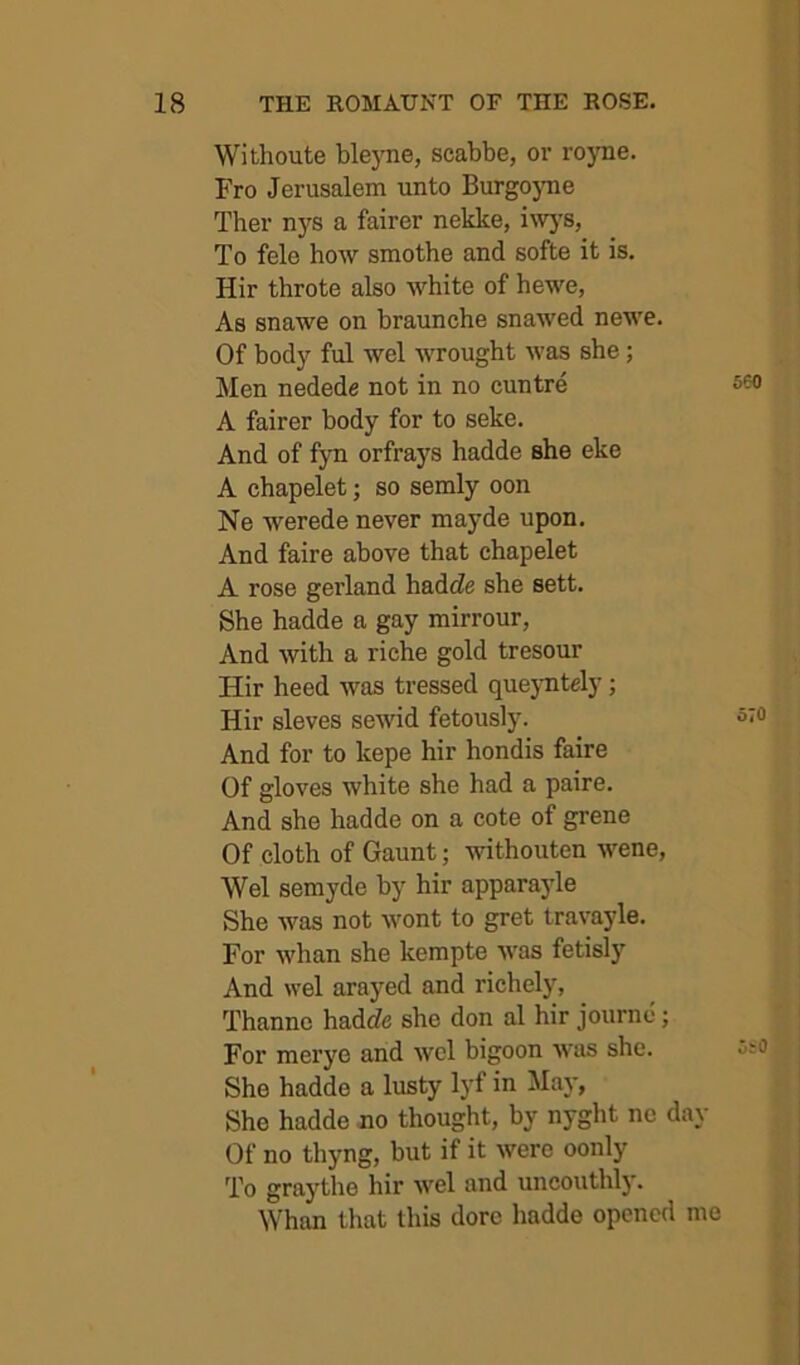 Wifchoute bleyne, scabbe, or royne. Fro Jerusalem unto Burgojme Ther n}fs a fairer nekke, Invj'S, To fele how smothe and softe it is, Hir throte also white of hewe, As snawe on braunche snawed newe. Of body ful wel wrought was she; Men nedede not in no cuntre A fairer body for to seke. And of fyn orfrays hadde she eke A chapelet; so semly oon Ne werede never mayde upon. And faire above that chapelet A rose gerland hadcZe she sett. She hadde a gay mirrour, And with a riche gold tresour Hir heed was tressed quejmtely; Hir sieves sewid fetously. And for to kepe hir hondis faire Of gloves white she had a paire. And she hadde on a cote of grene Of cloth of Gaunt; withouten wene, Wel semyde by hir apparayle She was not wont to gret travayle. For whan she kempte was fetisl)' And wel arayed and richely, Thanne hadrfe she don al hir journe; For merye and wel bigoon was she. She hadde a lusty lyf in ilay, She hadde no thought, by nyght nc d Of no thyng, but if it were oonly To graythe hir wel and uncouthly. Whan that this dorc hadde opened