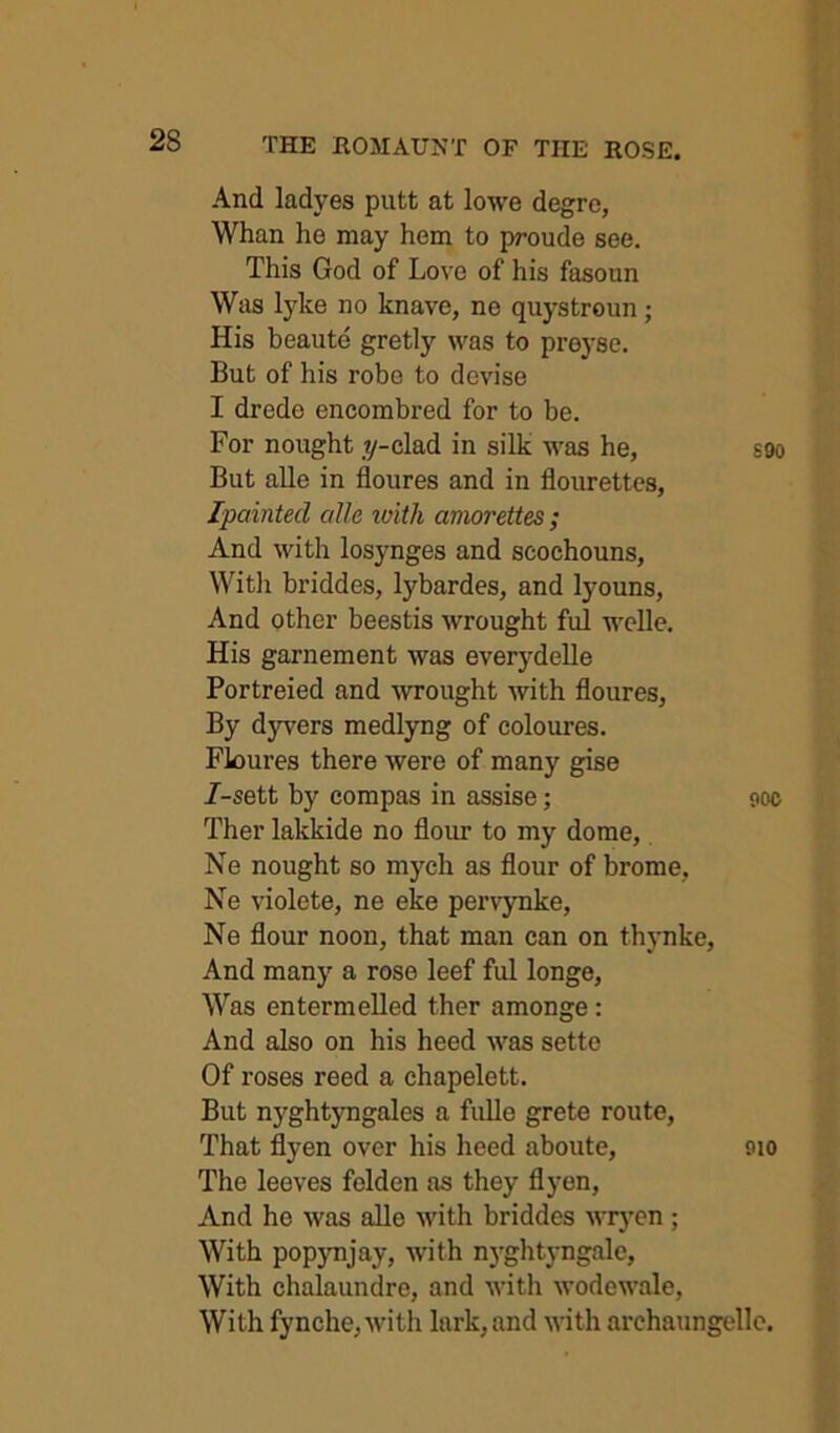 And ladyes putt at lowe degrc, Whan he may hem to proude see. This God of Love of his fasoun Was lyke no knave, ne quystroun; His beaute gretly was to preyse. But of his robe to devise I drede encombred for to be. For nought .y-clad in silk was he, S90 But alle in floures and in flourettcs, Ipainted alle loith amorettes; And with losynges and scochouns, Witli briddes, lybardes, and lyouns. And other beestis wrought ful welle. His garnement was everydelle Portreied and wrought Avith floures, By dyvers medlyng of coloures. Floures there were of many gise 7-sett by compas in assise; soc Ther lakkide no flour to my dome, Ne nought so mych as flour of brome, Ne violete, ne eke pei’A^ynke, Ne flour noon, that man can on thynke. And many a rose leef ful longe. Was entermelled ther amonge: And also on his heed Avas setto Of roses reed a chapelett. But nyghtyngales a fuUe grete route. That flyen over his heed aboute, 9io The leeves felden as they flyen. And he Avas alle Avith briddes Avryen ; With pop3mjay, Avith n)'ghtyngale, With chalaundre, and Avith AvodeAA’ale, With fynche,Avith lark, and Avith archaungelle.