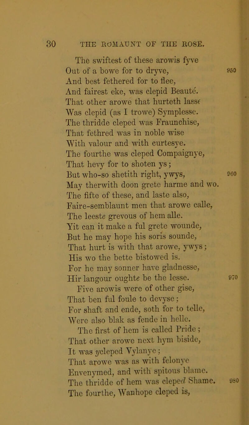 The swiftest of these arowis fyve Out of a bowe for to dryve, And best fethered for to flee, And fairest eke, was clepid Beautc. That other arowe that hurteth lassf Was clepid (as I trowe) Symplesse. The thridde cleped was Fraunchise, That fethred was in noble wise With valour and with curtesye. The fourthe was cleped Compaignye, That hevy for to shoten ys; But who-so shetith right, ywj’s, May therwith doon grete harme and wo. The fifte of these, and laste also, Faire-semblaunt men that arowe calle. The leeste grevous of hem alle. Yit can it make a ful grete wounde, But he may hope his soris sounde. That hurt is with that arowe, ywys; His wo the bette bistowed is. For he may sonner have gladnessc, Hir langour oughte be the lesse. Five arowis were of other gise. That ben ful foule to dcvyse; For shaft and ende, soth for to telle. Were also blak as fende in hello. The first of hem is called Pride ; That other arowe next hj’m bisidc, Tt was 7/cleped Vylanyc; Tliat arowe was as with felonyo Plnvenymed, and with spitous blame. The thridde of hem was cleperf Shame. Tlic fourthe, Wanhope cleped is.