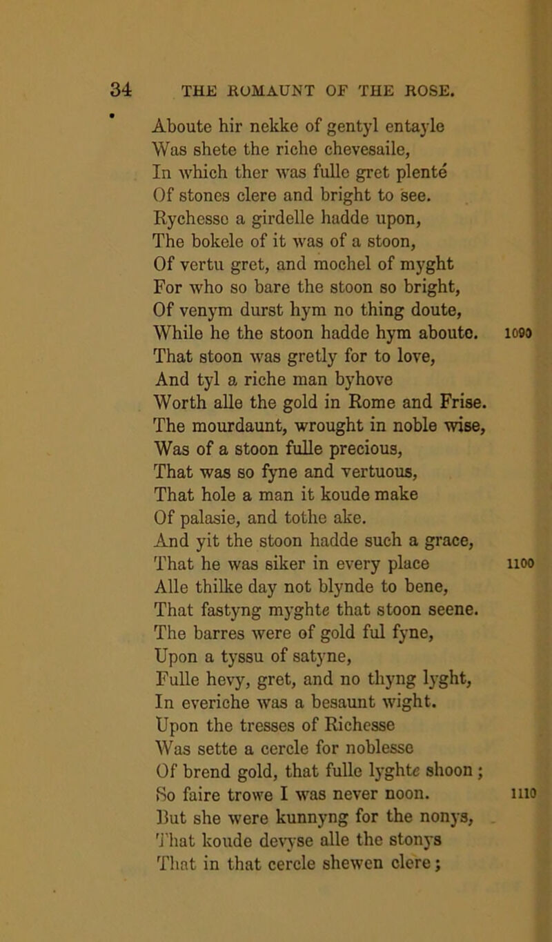 Aboute hir nekke of gentyl entayle Was shete the riche chevesaile, In which ther was fulle gret plente Of stones clere and bright to see. Rychesso a girdelle hadde upon, The bokele of it was of a stoon, Of vertu gret, and mochel of myght For who so bare the stoon so bright, Of venym durst hym no thing doute. While he the stoon hadde hym abouto. That stoon was gretly for to love, And tyl a riche man byhove Worth alle the gold in Rome and Frise. The mourdaunt, wrought in noble wise, Was of a stoon fulle precious. That was so fyne and vertuous. That hole a man it koude make Of palasie, and tothe ake. And yit the stoon hadde such a grace. That he was siker in every place Alle thilke day not blynde to bene. That fastyng myghte that stoon scene. The barres Avere of gold ful fyne. Upon a tyssu of satyne, Fulle hevy, gret, and no thyng lyght, In everiche Avas a besaunt Avight. Upon the tresses of Richcsse Was sette a cercle for noblesse Of brend gold, that fulle lyght« shoon; Ho faire trowe I AA'as never noon. Rut she Avere kunnyng for the nonys, 'J'hat koude deAwse alle the stonys That in that cercle shcAven clere; 1099 1100 1110