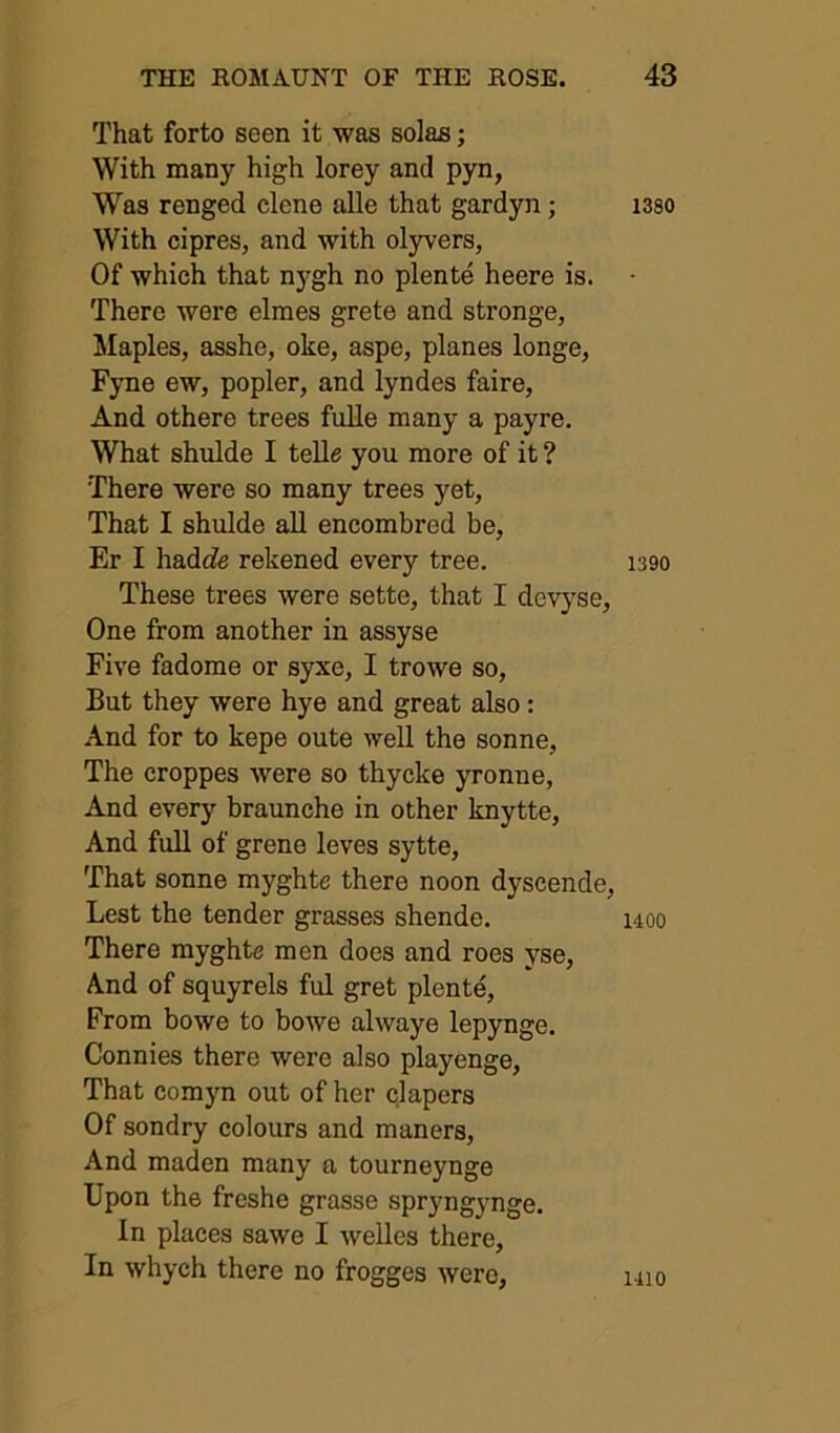 That forto seen it was solas; With many high lorey and pyn, W’’as renged dene alle that gardyn; With cipres, and with olyvers, Of which that n3^gh no plente heere is. There were elmes grete and stronge, Maples, asshe, oke, aspe, planes longe, Fyne ew, popler, and lyndes faire, And othere trees fuUe manj' a payre. What shulde I tella you more of it ? There were so many trees yet, That I shulde all encombred be, Er I hadife rekened every tree. These trees were sette, that I devj'se. One from another in assyse Five fadome or syxe, I trowe so. But they were hye and great also: And for to kepe oute well the sonne, The croppes were so thycke yronne. And every braunche in other knytte. And full of grene leves sytte. That sonne myghte there noon dyscende. Lest the tender grasses shende. There myghte men does and roes yse. And of squyrels ful gret plente. From bowe to bowe always lepynge. Connies there were also playenge. That comjm out of her clapers Of sondry colours and maners. And maden many a tourneynge Upon the freshe grasse spryngynge. In places sawe I welles there. In whych there no frogges were, 1380 1390 uoo 1410