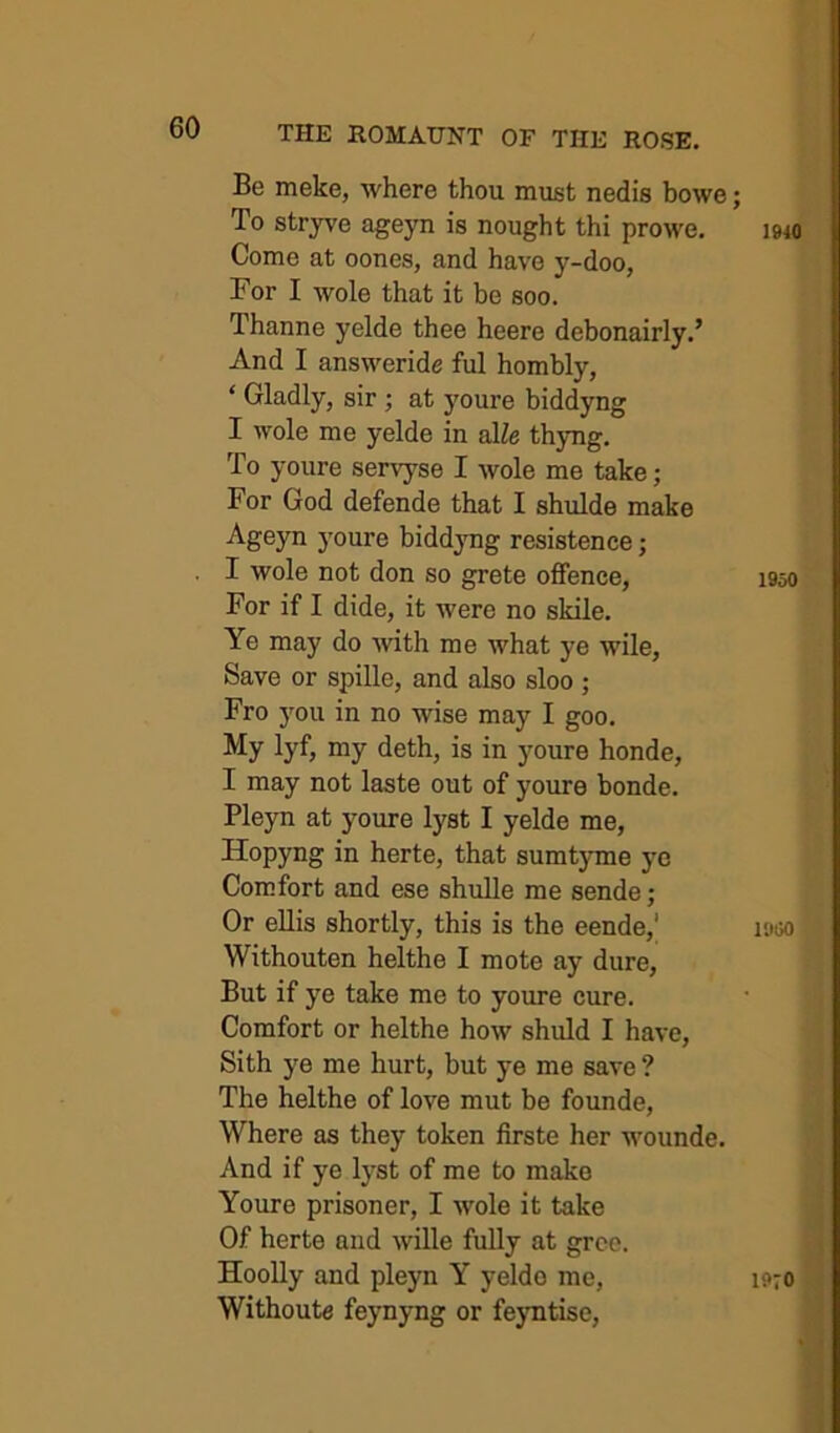 Be meke, where thou must nedi’s bowe; To stryve ageyn is nought thi prowe. Come at oones, and have y-doo, For I wole that it be soo. Thanne yelde thee heere debonairly.’ And I answeride ful hombly, ‘ Gladly, sir ; at youre biddyng I wole me yelde in slle thjmg. To youre servyse I wole me take; For God defende that I shulde make youre biddyng resistence; I wole not don so grete offence, For if I dide, it were no skile. Ye may do wth me what ye wile. Save or spille, and also sloo ; Fro 3mu in no wise may I goo. My lyf, my deth, is in youre honde, I may not laste out of youre bonde. Pleyn at youre lyst I yelde me, Hopyng in herte, that sumtyme ye Comfort and ese shulle me sende; Or ellis shortly, this is the eende,' Withouten helthe I mote ay dure. But if ye take me to youre cure. Comfort or helthe how shuld I have, Sith ye me hurt, but ye me save ? The helthe of love mut be founde, Where as they token firste her wounde. And if ye lyst of me to make Youre prisoner, I wole it take Of herte and wille fully at gree. Hoolly and pleyn Y yelde me, Without^ feynyng or feyntiso, 1940 1950 19(50 1970