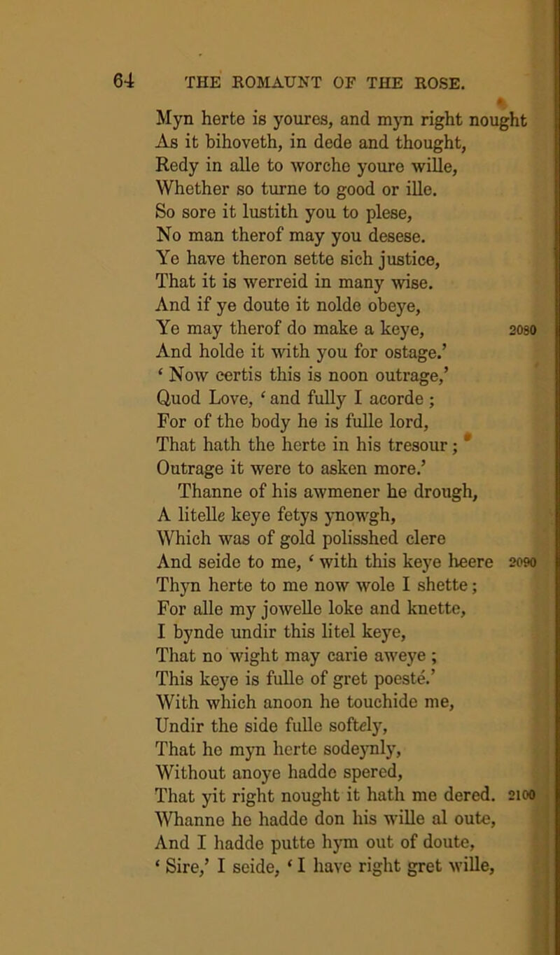 • Myn herte is youres, and m}Ti right nought As it bihoveth, in dede and thought, Redy in alle to worche youre wille, Whether so turne to good or ille. So sore it lustith you to plese, No man therof may you desese. Ye have theron sette sich justice, That it is werreid in many wise. And if ye doute it nolde obeye. Ye may therof do make a keye, 208O And holde it with you for ostage.’ ‘ Now certis this is noon outrage,’ Quod Love, ‘ and fully I acorde ; For of the body he is fulle lord, That hath the herte in his tresour; * Outrage it were to asken more.’ Thanne of his awmener he drough, A litelle keye fetys ynowgh, Which was of gold polisshed clere And seide to me, ‘ with this keye heere 2090 Thyn herte to me now wole I shette; For alle my joweUe loke and knette, I bynde undir this litel keye. That no wight may carie aweye ; This keye is fulle of gret poeste.’ With which anoon he touchide me, Undir the side fulle softcly. That ho myn herte sode)Tily, Without anoye hadde spered, That yit right nought it hath me dered. 2100 , Whanne he hadde don his wiUe al oute, ! And I hadde putte hym out of doute, j ‘ Sire,’ I seide, ‘ I have right gret wille.