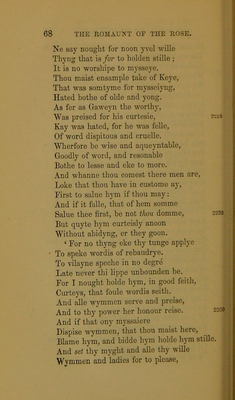 Ne say nought for noon yvcl wille Thyng that is for to holden stille ; It is no worshipe to mysseye. Thou maist ensample take of Keye, That was somtyme for mysseiyng, Hated hothe of olde and yong. As fer as Gaweyn the worthy, Was preised for his curtesie, a'-uo Kay was hated, for he was felle. Of word dispitous and cruelle. Wlierfore be wise and aqueyntahle. Goodly of word, and resonable Bothe to lesse and eke to more. And whanne thou comest there men are, Loke that thou have in custome ay. First to salue hym if thou may: And if it falle, that of hem somme Salue thee first, be not thou domme. But quyte hym curteisly anoon Without abidyng, cr they goon. ‘ For no thyng eke thy tunge applye To speke wordis of rebaudrye. To vilayne speche in no degre Late never thi lippe unboimden be. For I nought holde hym, in good feith, Curteys, that foule wordis seith. And alle wymmon serve and preise. And to thy power her honour rcise. And if that ony myssaiere Dispise wj'mmen, that thou maist here, ^ ^ Blame hym, and bidde hym holde hym stille. And set thy myght and alle thy wille | Wyuimen and ladies for to please, > 2220 2230