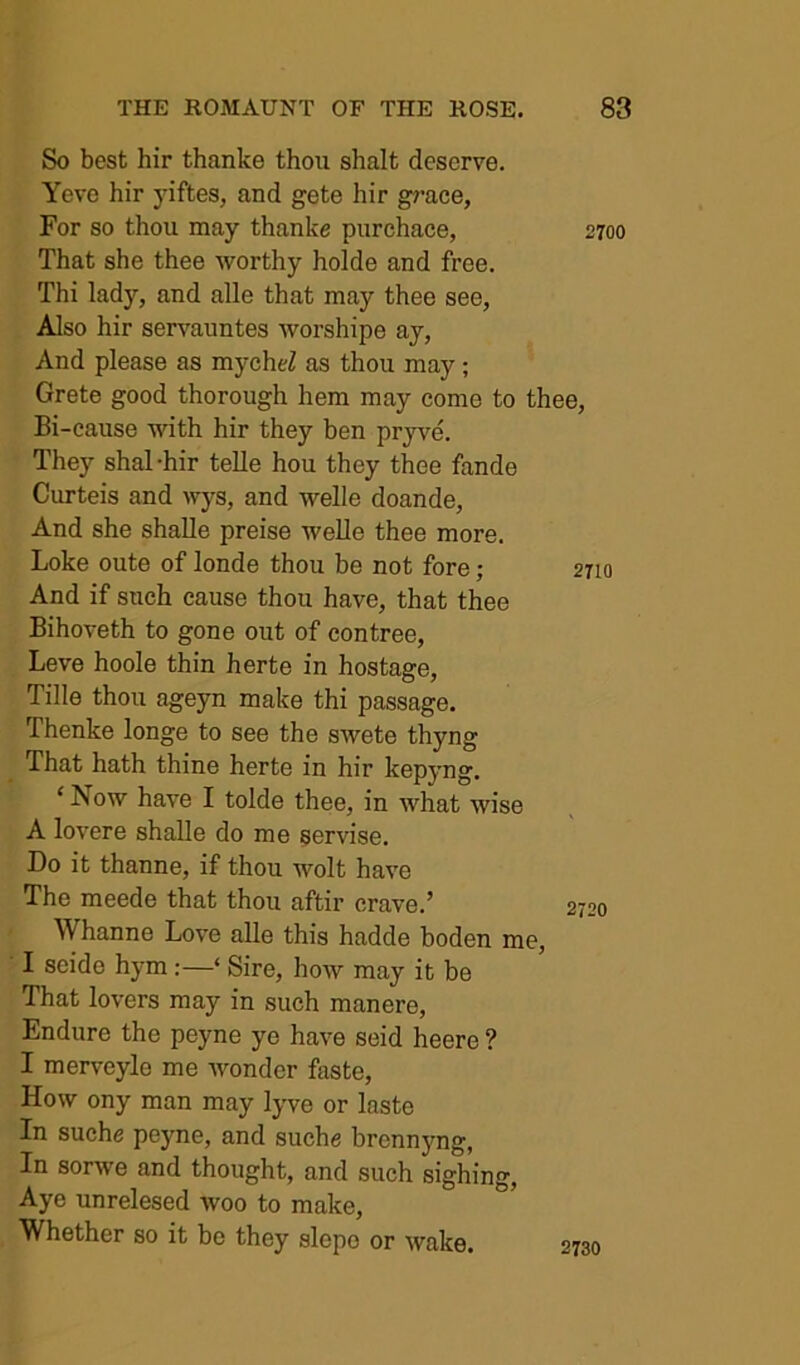 So best hir thanke thou shalt deserve. Yeve hir yiftes, and gete hir grace, For so thou may thanke purchace, 2700 That she thee worthy holde and free. Thi lady, and alle that may thee see, Also hir servauntes worshipe ay. And please as mycheZ as thou may; Crete good thorough hem may come to thee. Bi-cause with hir they ben pryve. They shal-hir telle hou they thee fande Curteis and wys, and welle doande. And she shaUe preise weUe thee more. Loke oute of londe thou be not fore; And if such cause thou have, that thee Bihoveth to gone out of contree, Leve hoole thin herte in hostage, Tille thou ageyn make thi passage. Thenke longe to see the swete thyng That hath thine herte in hir kepyng. ‘ Now have I tolde thee, in what wise A lovere shalle do me ssrvise. Do it thanne, if thou wolt have The meede that thou aftir crave.’ Whanne Love alle this hadde boden me, I seido hym:—‘ Sire, how may it be That lovers may in such manere, Endure the peyne ye have seid heere ? I merveyle me wonder faste. How ony man may lyve or laste In suche peyne, and suche brennyng, In sorwe and thought, and such sighing. Aye unrelesed woo to make. Whether so it be they slepo or wake. 2730