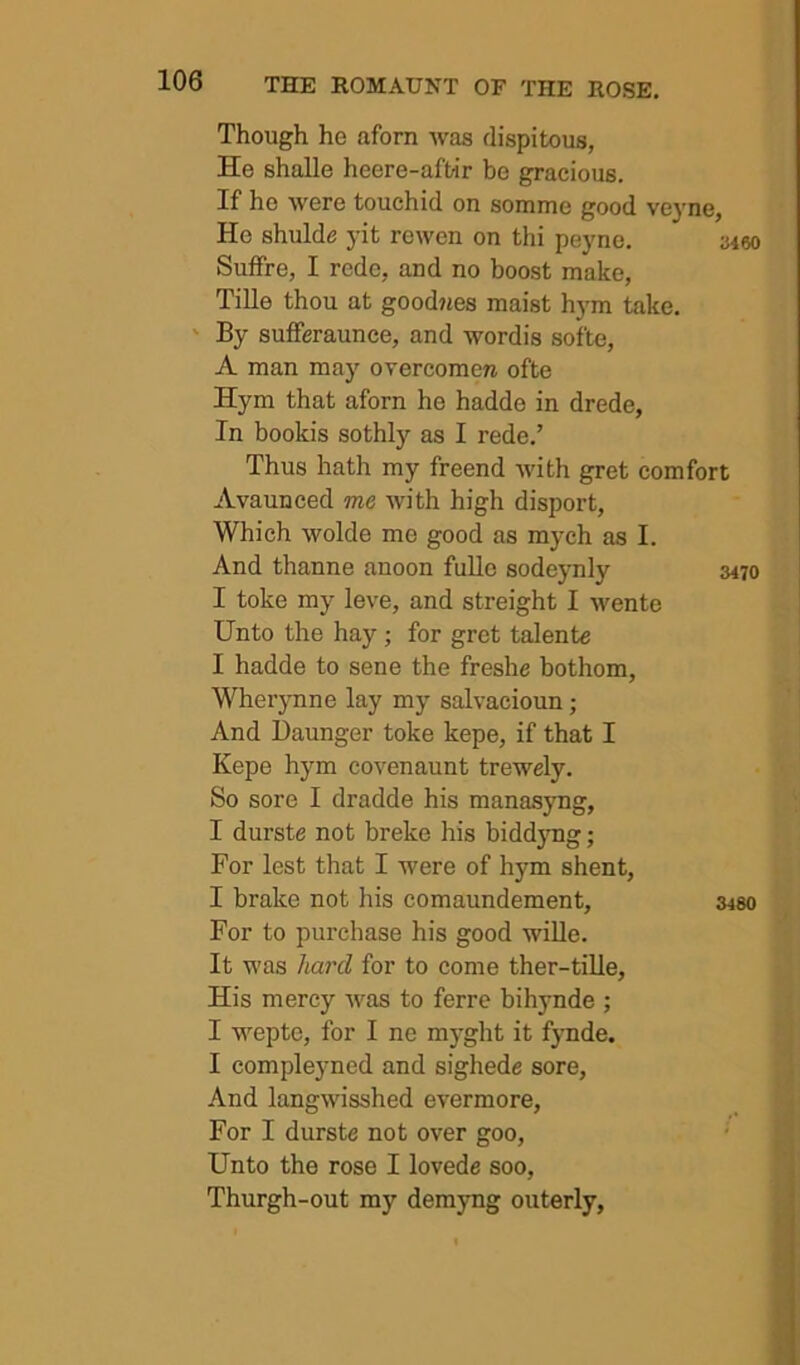 Though he aforn was dispitous, He shalle heere-aftir be gracious. If ho were touchid on somme good ve}'ne, He shulde yit re wen on thi peyne, 3460 Suffre, I redo, and no boost make, Tille thou at goodjies maist hym take. ' By sufferaunce, and wordis softe, A man may overcoraera ofte Hym that aforn he hadde in drede, In bookis sothly as I rede,’ Thus hath my freend with gret comfort Avaunced me with high disport. Which wolde me good as mych as I. And thanne anoon fullo sodeynly 3470 I toke my leve, and streight I wente Unto the hay; for gret talente I hadde to sene the freshe bothom, Wherynne lay my salvacioun; And Daunger toke kepe, if that I Kepe hym covenaunt trewely. So sore I dradde his manasyng, I durste not breke his biddjmg; For lest that I were of hym shent, I brake not his comaundement, 3480 For to purchase his good wille. It was hard for to come ther-tille. His mercy was to ferre bihynde ; I wepte, for I ne myght it fjmde. I compleyned and sighede sore. And langwisshed evermore. For I durste not over goo, ' Unto the rose I lovede soo, Thurgh-out my demyng outerly,