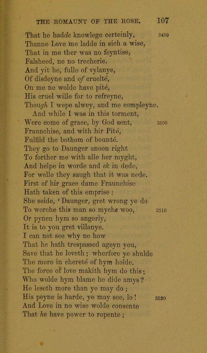 That he hadJe knowlege certeinly, 3490 Thanne Love me ladde in sieh a wise, That in me ther was no feyntise, Falsheed, ne no trecherie. And yit he, fulle of vylanye. Of disdeyne and of cruelte. On me ne wolde have pite. His cruel wille for to refreyne, Thou^r/j I wepe alwey, and me compleyne. And while I was in this torment. Were come of grace, by God sent, 3500 Fraunchise, and with hir Pite, Fulfild the bothom of bounte. They go to Daunger anoon right To forther me with alle her myght, And helpe in worde and ek in dede, For Welle they saugh that it was nede. First of hir grace dame Fraunchise Hath taken of this emprise : She seide, ‘ Daunger, gret wrong ye do To worche this man so myche woo, 3510 Or pynen hym so angerly. It is to you gret villanye. I can not see why ne how That he hath trespassed ageyn you. Save that he loveth; wherfore ye shulde The more in cherete of hym holde. The force of love makith hym do this; Who wolde hym blame he dide am5'^s ? He leseth more than ye may do ; His peyne is harde, ye may see, lo ! 3520 And Love in no wise wolde consents That he have power to repente ;