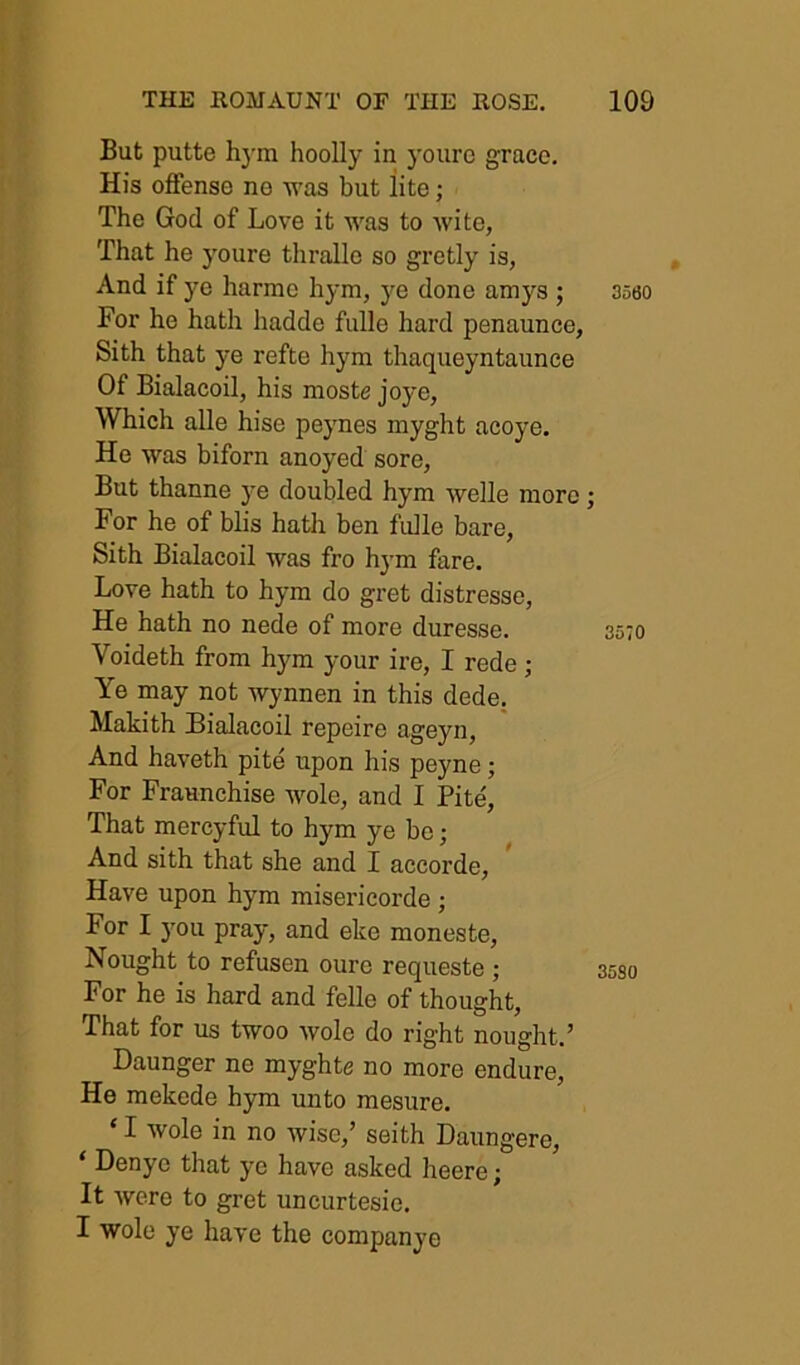 But putte h3'm hoolly in yourc grace. His offense no •was but lite; The God of Love it was to wite, That he youre thralle so gretly is, And if ye harmo hym, j^e done amys ; For he hath hadde fulle hard penaunce, Sith that ye refte hym thaqueyntaunee Of Bialacoil, his moste joye, Which alle hise peynes niyght acoj-e. He was biforn anoyed sore, But thanne ye doubled hym welle more For he of blis hath ben fidle bare, Sith Bialacoil was fro hym fare. Love hath to hym do gret distresse, He hath no nede of more duresse. Voideth from hym your ire, I rede; Ye may not wynnen in this dede, Makith Bialacoil repeire ageyn. And haveth pite upon his peyne; For Fraunchise wole, and I Pite, That mercyful to hym ye bo; And sith that she and I accorde. Have upon hym misericorde; For I j’ou pray, and eke moneste. Nought to refusen oure requeste ; For he is hard and felle of thought. That for us twoo wole do right nought.’ Daunger ne myghte no more endure, He mekede hym unto mesure. ‘ I wole in no wise,’ seith Daungere, ‘ Denyo that ye have asked heere; It were to gret uncurtesie. I wole ye have the companye 3580 3570 3530