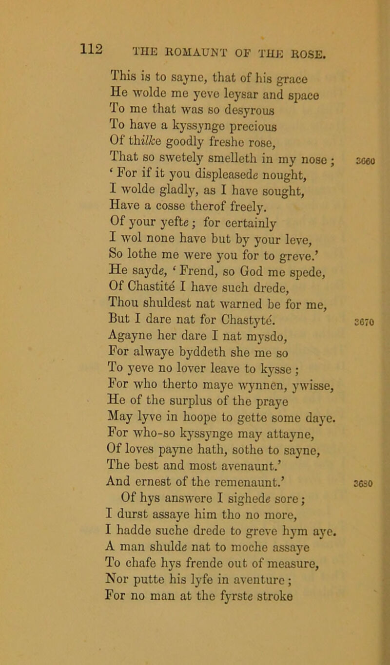 This is to sayne, that of his grace He -wolde me yeve leysar and space To me that was so desyrous To have a kyssynge precious Of thi/A:e goodly freshc rose, That so swetely smelleth in my nose ; ‘ For if it you displeasede nought, I wolde gladly, as I have sought. Have a cosse therof freely. Of your yefte; for certainly I wol none have but by your leve. So lothe me were you for to greve.’ He sayde, ‘ Frend, so God me spede. Of Chastite I have such drede. Thou shuldest nat warned be for me. But I dare nat for Chastytc. Agayne her dare I nat mysdo. For alwaye byddeth she me so To yeve no lover leave to k3^sse ; For who therto maj'e 'wynnen, ywisse. He of the surplus of the praye May lyve in hoope to gette some daye. For who-so kyssynge may attayne. Of loves payne hath, sothe to sayne. The best and most avenaunt.’ And ernest of the remenaunt.’ Of hys answere I sighede sore; I durst assaye him tho no more, I hadde suche drede to greve hym aye. A man shulde nat to moche assaye To chafe hys frende out of measure, Nor putte his IjTe in aventure; For no man at the fyrste stroke 3C60 2070 2630