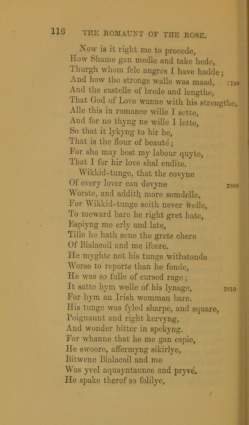 Now is it right me to proccde, IIow Shame gan mcdle and take hcdc, 1 hurgli whom fele angrcs I have hadde; And how the stronge walle was maad, ;?9o And the castclle of brcde and lengthe, That God of Love wanne with his strengtho, Alle this in romance wille I sctte, And for no thyng no wille I lette, So that it lyk3mg to hir be, That is the flour of beaute; For she may best my labour quyte, That I for hir love shal endite. Wikkid-tunge, that the covyne Of every lover can devyne 3300 Worste, and addith more somdellc, For Wikkid-tunge seith never wclle, To meward bare he right gret hate, Espiyng me erly and late, Tille he hath sene the grete chore Of Bialacoil and me ifeere. He myghte not his tunge withstonde Worse to reporte than he fondc. He was so fullo of cursed rage; It sattc hym welle of his lynage, asio For hym an Irish womman bare. His tunge was fyled sharpe, and square, Poignaunt and right kervyng. And wonder bitter in spekyng. For whanne that he me gan espie, He swoore, affermj-ng sikirlj-e, Bitwene Bialacoil and me Was yvel aquayntaunce and pryvc. He spake therof so folilye.