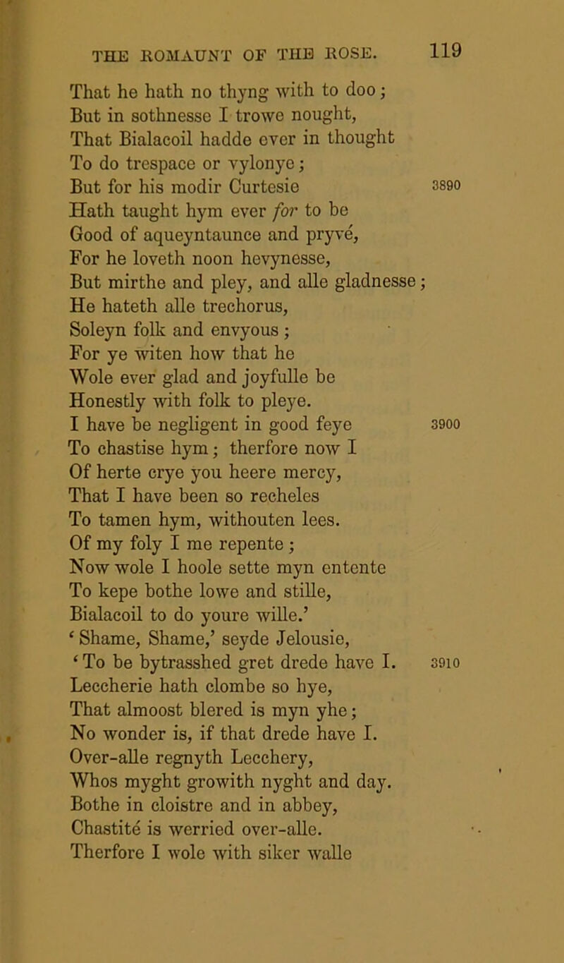 That he hath no thyng with to doo; But in sothnesse I trowe nought, That Bialacoil hadde over in thought To do trespace or vylonye; But for his modir Curtesie Hath taught hym ever for to be Good of aqueyntaunce and prp'e, For he loveth noon hevynesse, But mirthe and pley, and alle gladnesse; He hateth alle trechorus, Soleyn folk and envyous ; For ye witen how that he Wole ever glad and joyfulle be Honestly with folk to pleye. I have be negligent in good feye To chastise hym; therfore now I Of herte crye you heere mercy. That I have been so recheles To tamen hym, withouten lees. Of my foly I me repente; Now wole I hoole sette myn entente To kepe bothe lowe and stille, Bialacoil to do youre wille.’ ‘ Shame, Shame,’ seyde Jelousie, ‘To be bytrasshed gret drede have I. Leccherie hath clombe so hye. That almoost blered is myn yhe; No wonder is, if that drede have I. Over-alle regnyth Lecchery, Whos myght growith nyght and day. Bothe in cloistre and in abbey, Chastite is werried over-alle. Therfore I wole with siker walle 3890 3900 3910