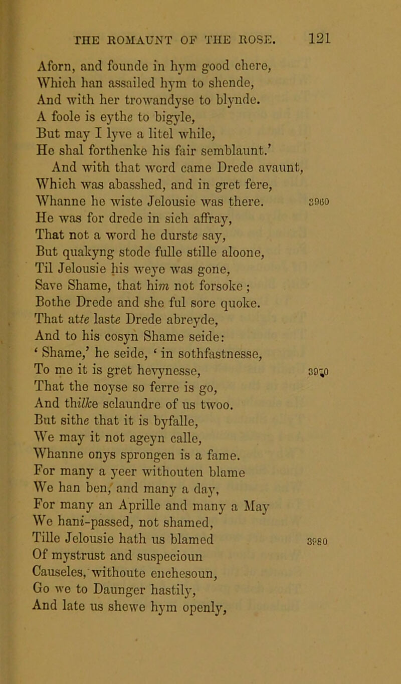 Aforn, and foiinde in h3'm good chere, Which han assailed h)-m to shende, And with her trowandyse to blynde. A foole is eythe to bigyle, But may I lyve a litel while, He shal forthenke his fair semblaunt.’ And with that word came Drede avaunt, Which was abasshed, and in gret fere, Whanne he wiste Jelousie was there. He was for drede in sich affray, That not a word he durste say. But quakjmg stode fidle stille aloone. Til Jelousie his weye was gone. Save Shame, that him not forsoke; Bothe Drede and she ful sore quoke. That atte laste Drede abreyde. And to his cosyh Shame seide: ‘ Shame,’ he seide, ‘ in sothfastnesse. To me it is gret he'V'jmesse, That the noyse so ferre is go. And thi7^:e sclaundre of us twoo. But sithe that it is byfalle. We may it not ageyn calle, Whanne onj-s sprongen is a fame. For many a 3’eer withouten blame We han ben,' and many a day, For many an Aprille and many a May We hani-passed, not shamed, Tille Jelousie hath us blamed Of mystrust and su.specioun Causeles, withouto enchesoun, Go we to Daunger hastily. And late us shewe hym openly. SflOO 3980