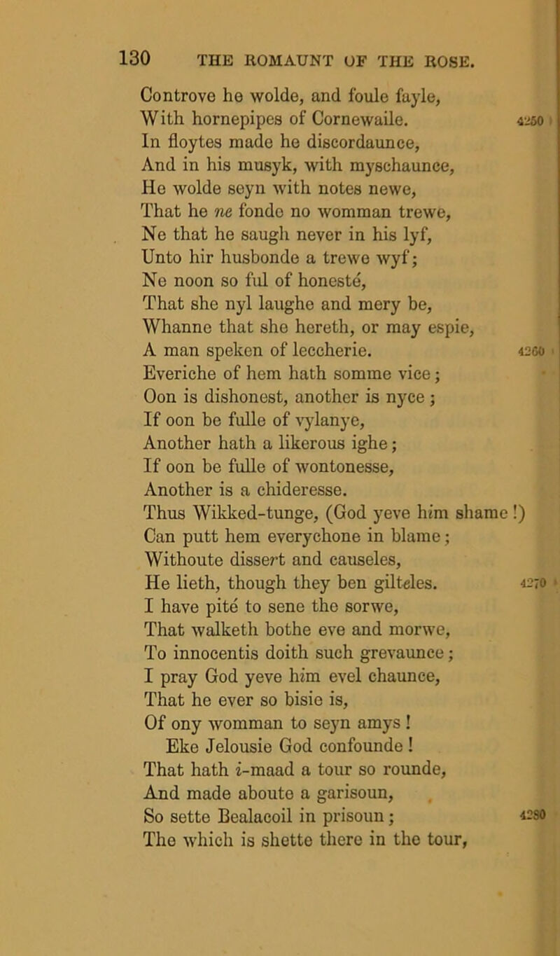 Controve he wolde, and fonle fuyle, With hornepipes of Cornewaile. In floytes made he diecordaunce, And in his musyk, with myschaunce, He wolde seyn with notes newe, That he ne fondo no womman trewe, Ne that he saugh never in his lyf, Unto hir husbonde a trewe wyf; Ne noon so fid of honeste. That she nyl laughe and mery be, Whanne that she hereth, or may espie, A man speken of leccherie. Everiche of hem hath somme vice; Oon is dishonest, another is nyce ; If oon be fulle of v’ylanye. Another hath a likerous ighe; If oon be fuUe of wontonesse. Another is a chideresse. Thus Wikked-tunge, (God yeve him shame Can putt hem everychone in blame; Withoute dissert and causeles. He lieth, though they ben giltHes. I have pite to sene the sorwe. That walketh bothe eve and morwe, To innocentis doith such grevaunce; I pray God yeve him evel chaunce. That he ever so bisie is. Of ony womman to seyn amys ! Eke Jelousie God confounde ! That hath i-maad a tour so rounde. And made aboute a garisoun, So sette Bealacoil in prisoun; The which is shette there in the tour, 4250 I 4260 !) 4270 4280