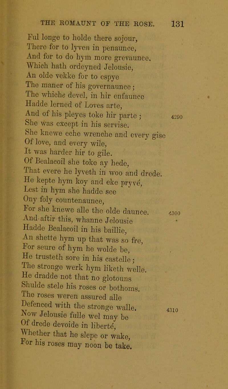 Fill longe to holde there sojour, Tliere for to ljT^e?i in penaunce, And for to do hyin more grevaunce. Which hath ordejmed Jelousie, An olde vekke for to espye The manor of his governaunce; The whiche dcvel, in hir enfaunce Hadde lorned of Loves arte, And of his pleyes toke hir parte ; She was except in his servise. She knewe eche wrenche and every gise Of love, and every wile. It was harder hir to gile. Of Bealacoil she toke ay hede. That evere he lyveth in woo and drede. He kepte hjon koy and eke pryve. Lest in hym she hadde see Ony foly countenaunce. For she knewe alle the olde daunee. And aftir this, whanne Jelousie Hadde Bealacoil in his baillie. An shette hym up that was so fre. For seure of hym he wolde be. He trusteth sore in his castelle; The stronge werk hym liketh welle. He dradde not that no glotouns Shulde stele his roses or bothoms. The roses weren assured alle Defenced with the stronge walle. Now Jelousie fulle wel may be Of drede devoide in liberte'. Whether that he slepe or wake. For his roses may noon be take. 4290 4300 4310