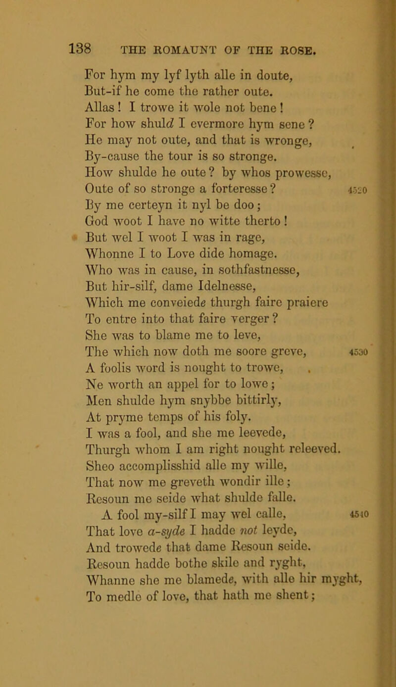 For hym my lyf lyth alle in doute, But-if he come the rather oute. Allas! I trowe it wole not bene ! For how shultZ I evermore hym sene ? He may not oute, and that is Avronge, By-cause the tour is so stronge. How shulde he oute ? by Avhos prowessc, Oute of so stronge a forteresse? 4520 By me certejm it nyl be doo; God woot I have no witte therto ! But wel I woot I was in rage, Whonne I to Love dide homage. Who was in cause, in sothfastnesse. But hir-silf, dame Idelnesse, Which me conveiede thurgh fairc praiere To entre into that faire verger ? She was to blame me to leve. The which now doth me score grove, 4530 A foolis Avord is nought to troAve, Ne Avorth an appel for to lowe; Men shulde hym snybbe bittirly. At pryme temps of his foly. I Avas a fool, and she me leevede, Thurgh Avhom I am right nought releeved. Sheo accomplisshid alle my AviUe, That noAV me greveth Avondir ille; Rcsoun mo seide Avhat shulde fidle. A fool my-silf I may Avel calle, 4510 That love a-syde I hadde not leydc. And troAvede that dame Resoun seide. Resoun hadde bothe skile and ryght, Whanne she me blamede, Avith alle hir myght. To medle of love, that hath me shent;