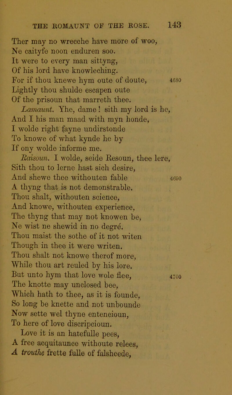 Ther may no wrecche have more of woo, Ne caityfe noon enduren soo. It were to every man sittyng, Of his lord have knowleching. For if thou knewe hym oute of doute, 4680 Lightly thou shulde escapen oute Of the prisoun that marreth thee, Lamaunt. Yhe, dame ! sith my lord is he, And I his man maad with myn honde, I wolde right fayne undirstonde To knowe of ■what kynde he by If ony wolde informe me. Raisoun. I wolde, seide Eesoun, thee lere, Sith thou to lerne hast sich desire. And shewe thee withouten fable 469o A thyng that is not demonstrable. Thou shalt, -withouten science. And knowe, -withouten experience. The thyng that may not knowen be, Ne wist ne shewid in no degre. Thou maist the sothe of it not witen Though in thee it were writen. Thou shalt not knowe therof more. While thou art reuled by his lore. But unto hym that love wole flee, 4700 The knotte may unclosed bee. Which hath to thee, as it is founde. So long be knette and not unbounde Now sette wel thyne entencioun, To here of love discripcioun. Love it is an hatefulle pees, A free acquitaunce withoute relees, A trouthe frette fulle of falsheede.