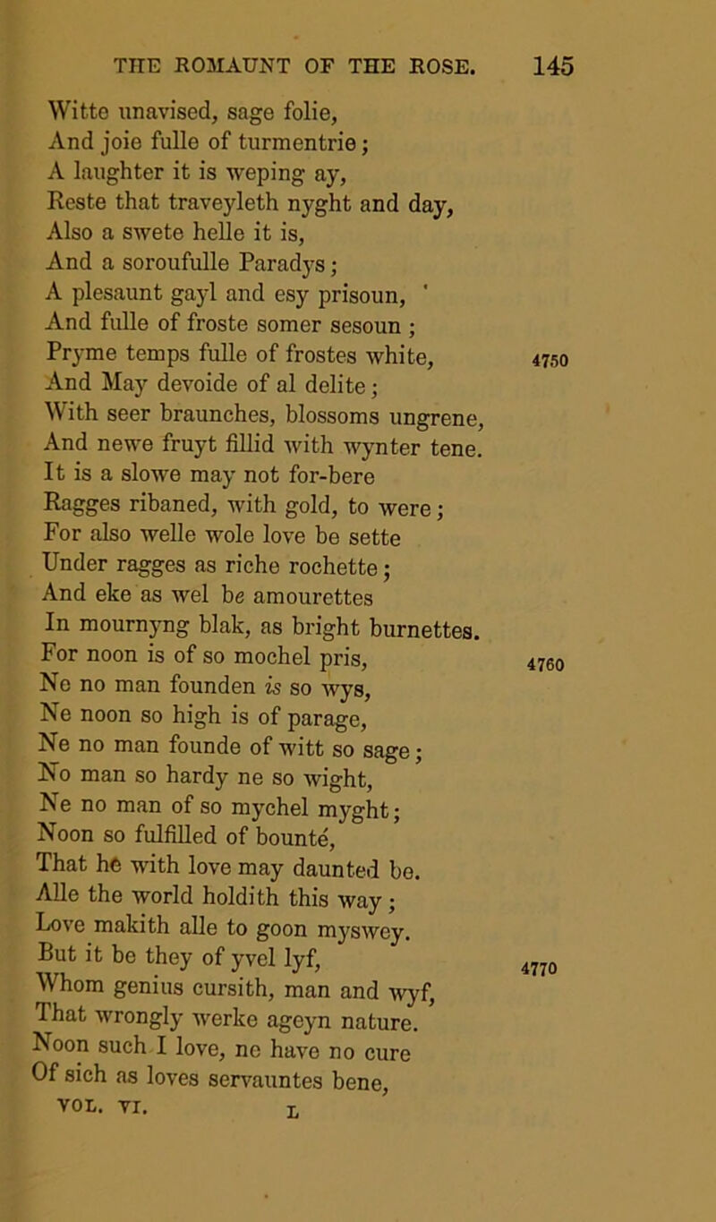 Witte tinavised, sage folie, And joie fulle of turmentrie; A laughter it is weping ay, Reste that traveyleth nyght and day, Also a SAvete helle it is, And a soroufulle Paradys; A plesaunt gayl and esy prisoim, ' And fulle of froste somer sesoun ; Pryme temps fulle of frostes white. And May devoide of al delite; With seer braunches, blossoms ungrene. And newe fruyt fillid Avith AAynter tene. It is a slowe may not for-bere Ragges ribaned, with gold, to were; For also welle wole loA^e be sette Under ragges as riche rochette; And eke as wel be amourettes In mournyng blak, as bright burnettes. For noon is of so mochel pris. No no man founden is so wys, Ne noon so high is of parage, Ne no man founde of witt so sage; No man so hardy ne so wight, Ne no man of so mychel myght; Noon so fulfilled of bounte. That he Avdth love may daunted bo. AUe the world holdith this Avay; LoA’e makith alle to goon myswey. But it be they of yvel lyf. Whom genius eursith, man and Avyf, That wrongly Averke ageyn nature. Noon such I love, ne have no cure Of sich as loves servauntes bene, von. VI. I, 4750 4760 4770