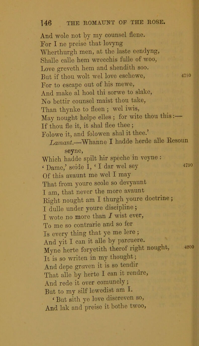 And wole not by my counsel flene. For I no preise that lovyng Wherthurgh men, at the laste ecndyng, Shalle calle hem wrecchis fulle of woo, Love greveth hem and shendith soo. But if thou wolt wel love eschewe, 4:si For to escape out of his mewe. And make al hool thi sorwe to slake. No bettir counsel maist thou take. Than thynke to fleen ; wel iwis. May nought helpe elles ; for wite thou this:— If thou fle it, it shal flee thee; Folowe it, and folowen shal it thee.’ Lamant.—^Whanne I hadde horde alle Eesoun seyne. Which hadde spilt hir speche in veyne : ‘ Dame,’ seide I, ‘ I dar wel sey Of this avaunt me wel I may That from youre scole so devyaunt I am, that never the more avaunt Right nought am I thurgh youre doctrine; I dulle under youre discipline; I wote no more than I wist ever, To me so contrarie and so for Is every thing that ye me lere; And yit I can it alle by parcuere. Myne herto foryetith therof right nought, 4? It is so writen in my thought; And dope graven it is so tendir That alle by herto I can it rendre, And rede it over comunely; But to my silf lowodist am I. ‘ But sith ye love disercven so, And lak and preise it bothe twoo,