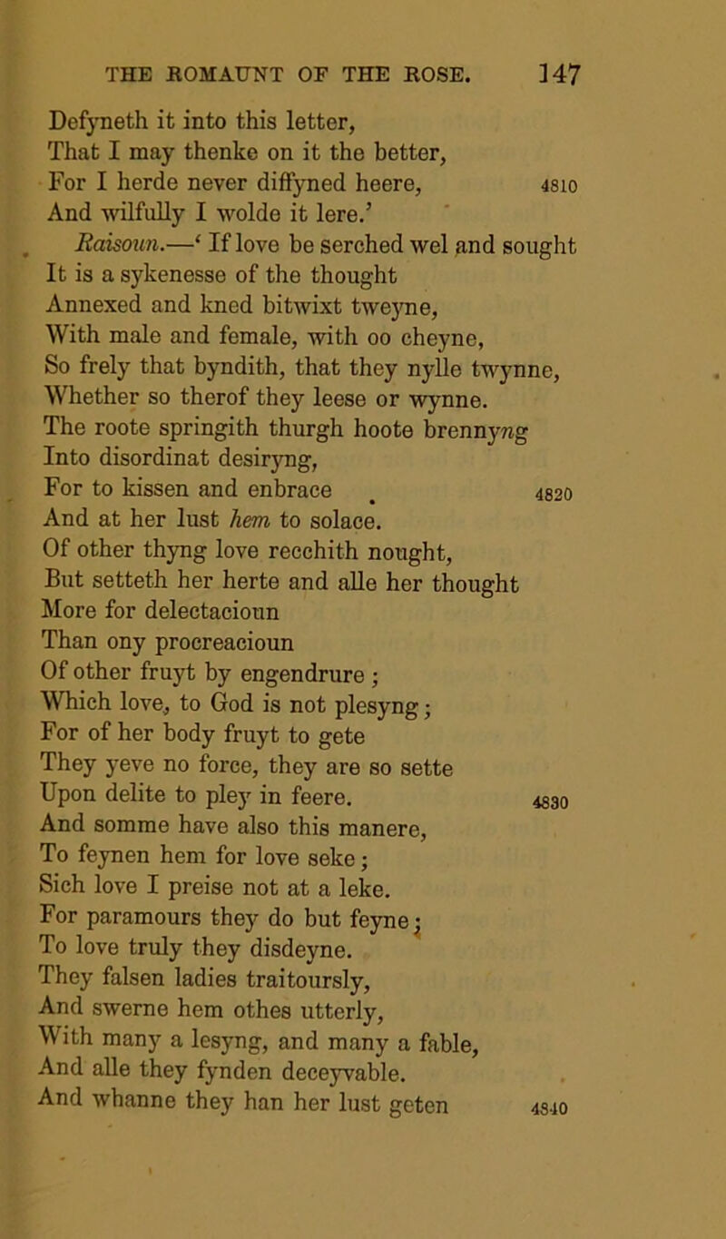 Defyneth it into this letter, That I may thenke on it the better, For I herde never diffyned heere, 48io And wilfully I wolde it lere.’ . Raisoun.—‘ If love be serched wel and sought It is a sykenesse of the thought Annexed and kned bitwixt twe}Tie, With male and female, with oo cheyne, So frely that byndith, that they nylle twynne. Whether so therof they leese or Wynne. The roote springith thurgh hoote brennyng Into disordinat desiryng, For to kissen and enbrace , 4820 And at her lust hem to solace. Of other thyng love recchith nought. But setteth her herte and aUe her thought More for delectacioun Than ony procreacioun Of other fruyt by engendrure ; Which love, to God is not plesyng; For of her body fruyt to gete They yeve no force, they are so sette Upon delite to pley in feere. And somme have also this manere. To fejnen hem for love seke; Sich love I preise not at a leke. For paramours they do but feyne^ To love truly they disdeyne. They falsen ladies traitoursly. And sweme hem othes utterly. With many a lesyng, and many a fable. And alle they fynden deceyvable. And whanne they han her lust geten 4840