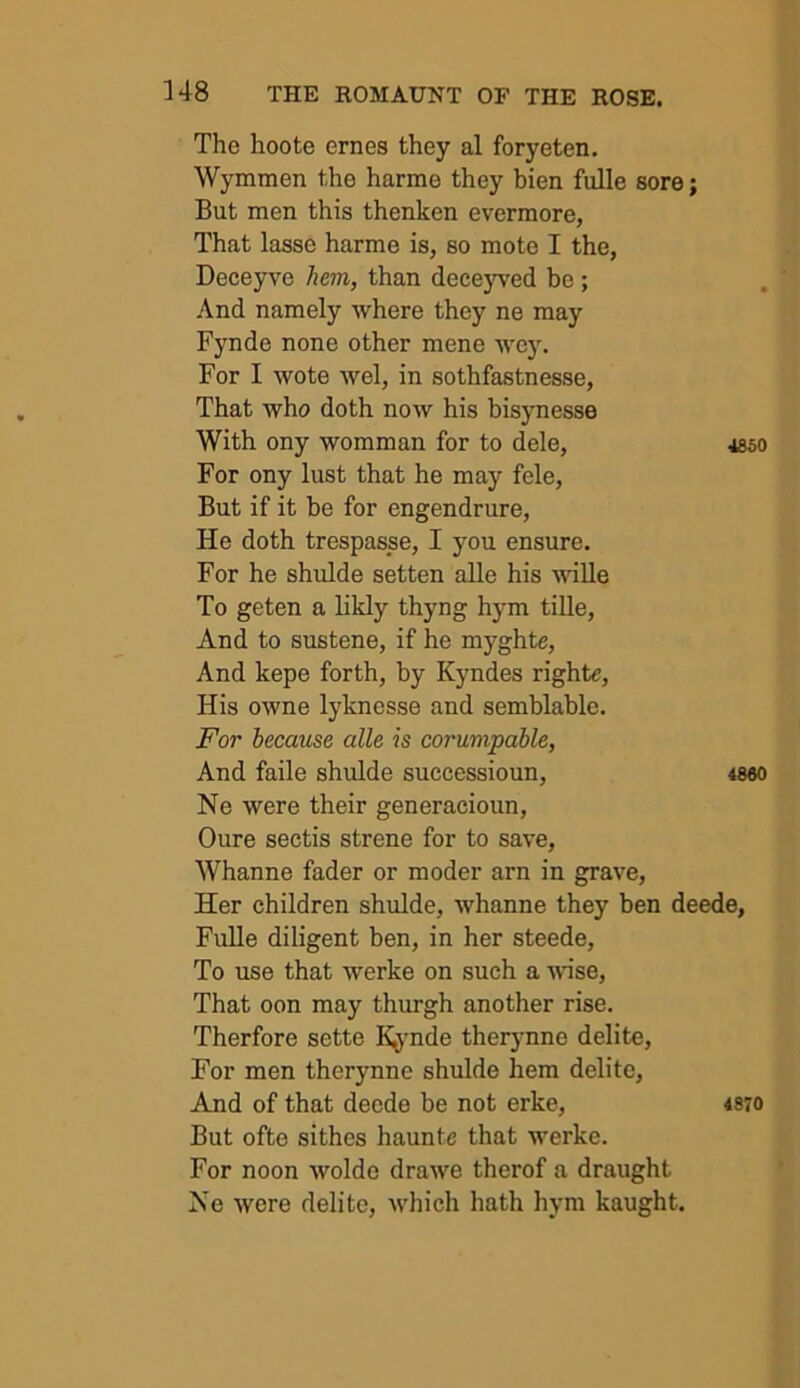 The hoote ernes they al foryeten. Wymmen the harme they bien fulle sore; But men this thenken evermore, That lasse harme is, so mote I the, Deceyve hem, than deceyved be; And namely where they ne may Fynde none other mene wey. For I wote wel, in sothfastnesse. That who doth now his bisynesse With ony womman for to dele, 4S50 For ony lust that he may fele. But if it be for engendrure. He doth trespasse, I you ensure. For he shulde setten alle his wille To geten a likly thyng hym tille. And to sustene, if he myghte. And kepe forth, by Kyndes rights. His owne lyknesse and semblable. For because alle is corunipable, And faile shulde successioun, 4860 Ne were their generacioun, Oure sectis strene for to save, Whanne fader or moder arn in grave. Her children shulde, whanne they ben deede, Fulle diligent ben, in her steede. To use that werke on such a -wise. That oon may thurgh another rise, Therfore sette K^mde ther3mne delite. For men therynne shulde hem delite. And of that deede be not erke, 4370 But ofte sithes haunte that werke. For noon wolde drawe therof a draught Ne were delite, which hath hym kaught.