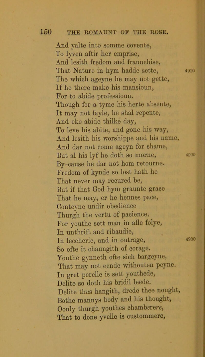 And yalte into somme covente, To lyven aftir her emprise, And lesith fredom and fraunchise, That Nature in hym hadde sette, The which ageyne he may not gette, If he there make his mansioun, For to abide professioun. Though for a tyme his herte absente, It may not fayle, he shal repente, And eke abide thilke day, To leve his abite, and gone his way. And lesith his worshippe and his name. And dar not come ageyn for shame. But al his lyf he doth so morne. By-cause he dar not horn retourne. Fredom of kynde so lost hath he That never may recured be. But if that God hym graunte grace That he may, er he hennes pace, Conteyne undir obedience Thurgh the vertu of paeience. For youthe sett man in alle folye. In unthrift and ribaudie, In leccherie, and in outrage. So ofte it chaungith of corage. Youthe gynneth ofte sich bargeyne. That may not eende withouten peyne. In gret perelle is sett jmuthede, Delite so doth his bridil leede. Delite thits hangith, drede thee nought, Bothe mannys body and his thought, Oonly thurgh youthes chamberere. That to done yvelle is custommere,