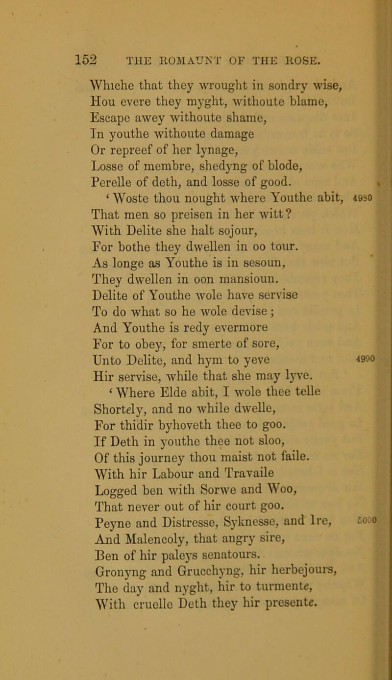 Whiche that they wrought in sondry wise, Hou evere they m3'ght, withoute blame, Escape awey withoute shame. In youthe withoute damage Or repreef of her lynage, Losse of memhre, shed3'ng of blode, Perelle of deth, and losse of good. ‘ Woste thou nought where Youthe abit, 4930 That men so preisen in her witt? With Delite she halt sojour, For bothe they dwellen in 00 tour. As longe as Youthe is in sesoun, They dwellen in oon mansioun. Delite of Youthe wole have servise To do what so he wole devise; And Youthe is redy evermore For to obey, for smerte of sore. Unto Delite, and hym to yeve 4990 Hir servise, while that she may lyve. ‘ Where Elde ahit, I wole thee telle Shortely, and no while dwelle. For thidir byhoveth thee to goo. If Deth in 3'outhe thee not sloo. Of this journey thou maist not faile. With hir Labour and Travaile Logged ben with Sorwe and Woo, That never out of hir court goo. Peyne and Distresse, Syknesse, and Ire, sooo And Malencoly, that angry sire, Ben of hir pale3'S senatom-s. Gron3'ng and Grucchyng, hir herbejours. The day and n3’ght, hir to turmente. With cruello Deth they hir presente.