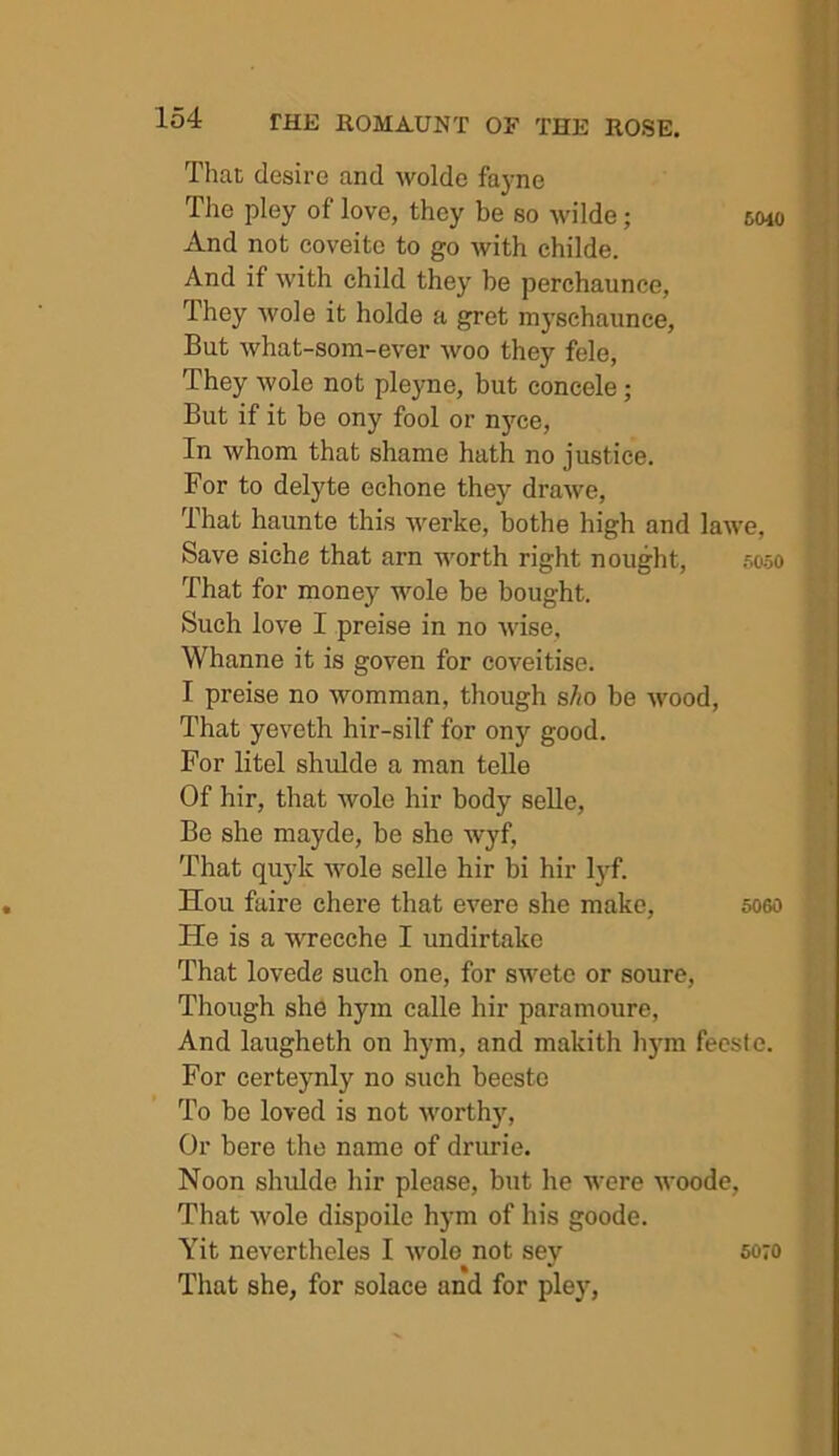 Tliat desire and wolde fayne The pley of love, they be so wilde; smo And not coveite to go with childe. And if with child they be perchaunce, They wole it holde a gret myschannce, But what-som-ever woo they fele, They wole not pleyne, but coneele; But if it be ony fool or nj'ce, In whom that shame hath no justice. For to delyte echone they drawe, That haunte this werke, bothe high and lawe, Save siche that arn worth right nought, .‘ioso That for money wole be bought. Such love I preise in no wise. Whanne it is goven for coveitise. I preise no womman, though sho be wood. That yeveth hir-silf for ony good. For litel shulde a man teUe Of hir, that wole hir body selle. Be she mayde, be she wyf. That quyk wole selle hir bi hir lyf. Hou faire chere that evere she make, 506o He is a wrecche I undirtake That lovede such one, for swetc or soure. Though she hym calle hir paramoure, And laugheth on hym, and makith li3m fecste. For certeynly no such beestc To be loved is not worthy. Or here the name of drurie. Noon shulde hir please, but he were woode. That wole dispoile hym of his goode. Yit nevertheles I wole not sey 5070 That she, for solace and for pley,