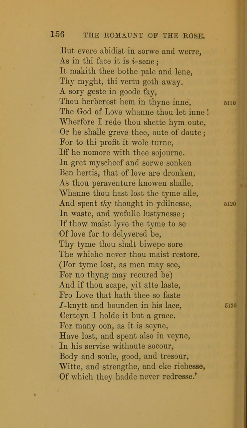 But evere abidist in sorwe and werre, As in thi face it is i-sene; It makith thee bothe pale and lene, Thy myght, thi vertu goth away. A sory geste in goode fay, Thou herberest hem in thyne inne, The God of Love whanne thou let inne ! Wherfore I rede thou shette h3m oute, Or he shalle greve thee, oute of doute; For to thi profit it wole turne. Iff he nomore with thee sojourne. In gret myscheef and sorwe sonken Ben hertis, that of love are dronken. As thou peraventure knowen shalle, Whanne thou hast lost the tyme alle. And spent thy thought in ydilnesse. In waste, and ■wofulle lustynesse; If thow maist lyve the tyme to se Of love for to delyvered be, Thy tyme thou shalt biwepe sore The whiche never thou maist restore. (For tyme lost, as men ma) see. For no thyng may recured be) And if thou scape, jut atte laste. Fro Love that hath thee so faste 7-knytt and bounden in his lace, Certeyn I holde it but a grace. For many oon, as it is seyme. Have lost, and spent also in veyne. In his servise withoute socour. Body and soule, good, and tresour, Witte, and strengthe, and eke richesso, Of which they haddc never redresse.’ 6110 5120 6130