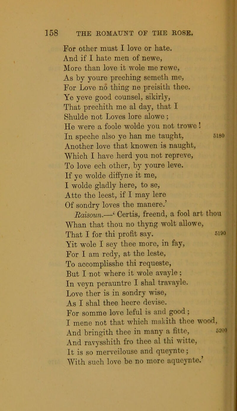 For other must I love or hate. And if I hate men of newe, More than love it wole me rewe, As by youre preching semeth me, For Love no thing ne preisith thee. Ye yeve good counsel, sikirly. That prechith me al day, that I Shulde not Loves lore alowe; He were a foole wolde you not trowe ! In speche also ye han me taught, 5i80 Another love that knowen is naught. Which I have herd you not repreve. To love ech other, by youre leve. If ye wolde diffjme it me, I wolde gladly here, to se, Atte the leest, if I may lere Of sondry loves the manere.’ Raisoun.—‘ Certis, freend, a fool art thou Whan that thou no thyng wolt aUowe, That I for thi profit say. si9o Yit wole I sey thee more, in fay. For I am redy, at the leste. To accomplisshe thi requeste, But I not where it wole avayle; In veyn perauntre I shal travayle. Love ther is in sondry wise. As I shal thee heere devise. For somme love leful is and good ; I mene not that which makith thee wood, And bringith thee in many a fitte, 5200 And ravj'sshith fro thee al thi witte, It is so merveiloiise and queynte; With such love be no more aqucynte.