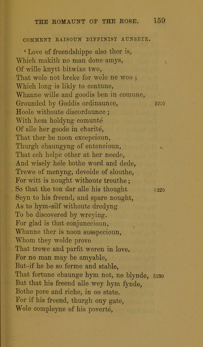 COMMENT EAISOTJN EIFFINIST ATTNSEXE. ‘ Love of freendshippe also ther is, Which makith no man done amys, Of wille knytt bitwixe two, That wole not breke for welc ne woo ; Which long is likly to contune, Whanne wille and goodis ben in comiine. Grounded by Goddis ordinaunce, 6210 Hoole 'svithoute discordaunce; With hem holdyng comunte Of alle her goode in charite. That ther be noon excepcioun, Thurgh chaungyng of entencioun, , That ech helpe other at her neede. And wdsely hele bothe word and dede, Trewe of menyng, devoide of slouthe. For witt is nought withoute trouthe; So that the ton dar alle his thought 5220 Seyn to his freend, and spare nought. As to hym-silf withoute dredyng To bo discovered by wreying. For glad is that conjunccioun, Whanne ther is noon susspecioun. Whom they wolde prove That trewe and parfit weren in love. For no man may be amyable, But-if he be so ferme and stable. That fortune chaunge hym not, ne blynde, 523o But that his freend alle wey hym fynde, Bothe pore and riche, in 00 state. For if his freend, thurgh ony gate, Wole compleyne of his poverte.