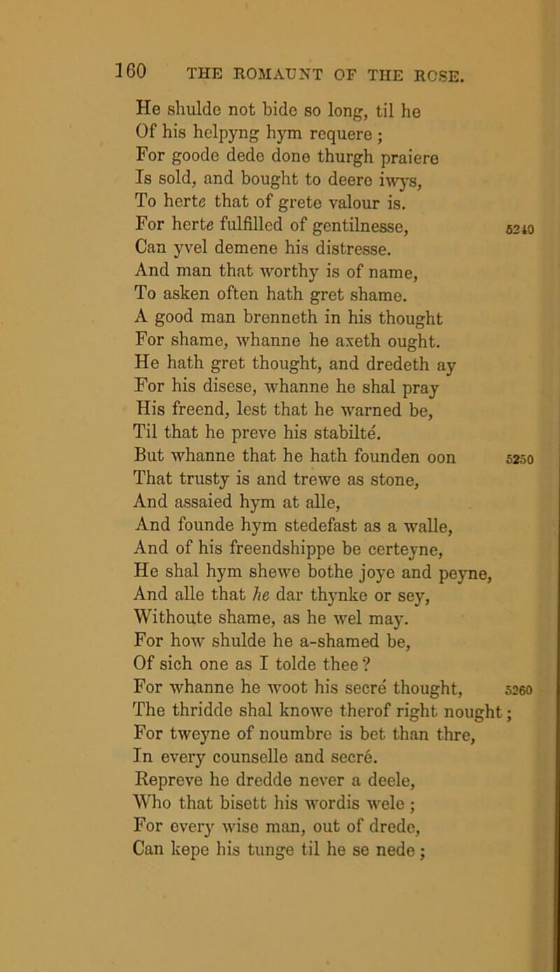 He shulde not bide so long, til he Of his helpyng hym requere ; For goode dede done thurgh praiere Is sold, and bought to deero i'wj’s. To herte that of grete valour is. For herte fulfilled of gentilnesse, 6210 Can yvel demene his distresse. And man that worthy is of name. To asken often hath gret shame. A good man brenneth in his thought For shame, whanne he axeth ought. He hath gret thought, and dredeth ay For his disese, whanne he shal pray His freend, lest that he warned be. Til that he preve his stabilte. But whanne that he hath founden oon 5250 That trusty is and trewe as stone. And assaied hym at alle. And founde hym stedefast as a walle. And of his freendshippe be certeyne, He shal hym shewe bothe joye and peyne. And alle that he dar thynke or sey, Withoute shame, as he wel may. For how shulde he a-shamed be. Of sich one as I tolde thee ? For whanne he woot his secre thought, 526O The thridde shal knowe therof right nought; For tweyne of noumbre is bet than thre, In eveiy counselle and secre. Repreve he dredde never a deele. Who that bisett his wordis wele ; For every wise man, out of drede. Can kepe his tunge til he se nede;