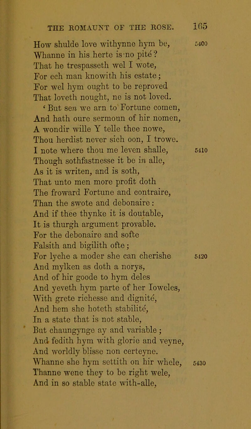 How shiilde lovo withynno hym be, Whanne in his herte is-no pite? That he trespasseth wel I wote, For eeh man knowith his estate; For wel hym ought to be reproved That loveth nought, no is not loved. ‘ But sew we arn to Fortune comen, And hath oure sermoun of hir nomen, A wondir wille Y telle thee nowe. Thou herdist never sich oon, I trowe. I note where thou me leven shalle. Though sothfastnesse it be in alle. As it is writen, and is soth. That unto men more profit doth The froward Fortune and contraire. Than the swote and debonaire: And if thee thynke it is doutable. It is thurgh argument provable. For the debonaire and softe Falsith and bigilith ofte; For lyche a moder she can cherishe And mylken as doth a norys. And of hir goode to hym deles And yeveth hym parte of her loweles. With grete richesse and dignite. And hem she hoteth stabilite. In a state that is not stable. But chaungynge ay and variable ; And fedith hym with glorie and veyne. And worldly blisse non certeyne. Whanne she hym settith on hir whole, Thanne wene they to be right wele. And in so stable state with-aUe, 5400 6410 5420 5430