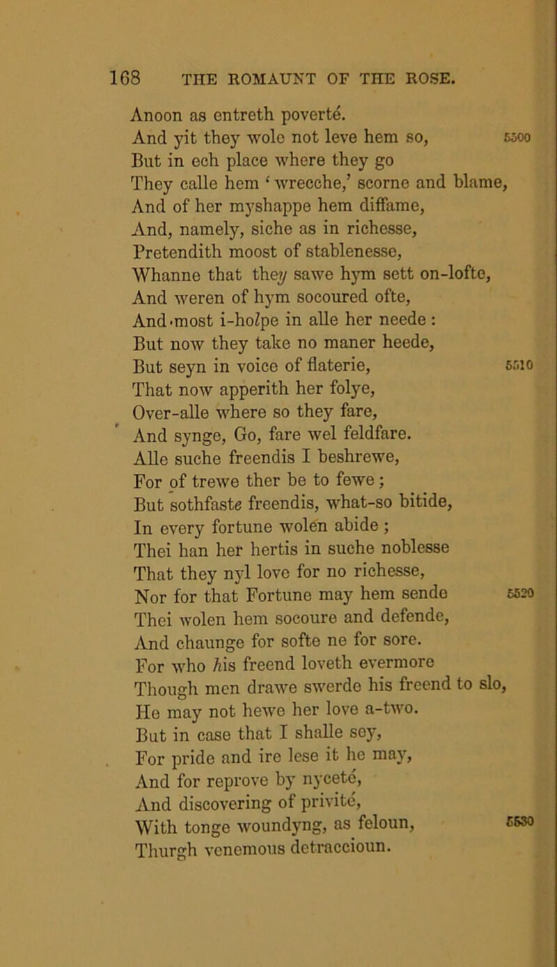 Anoon as entreth poverte. And yit they wolc not leve hem so, 6ooo But in ech place where they go They calle hem ‘ wrecche,’ scorno and blame, And of her myshappe hem diffame. And, namely, siche as in richesse, Pretendith moost of stablenesse, Whanne that they sawe hym sett on-lofte. And weren of hym socoured ofte. And-most i-hoZpe in alle her neede : But now they take no manor heede. But seyn in voice of flaterie, 6r.io That now apperith her folye, Over-alle where so they fare. And synge. Go, fare wel feldfare. Alle suche freendis I heshrewe. For of trewe ther be to fewe; But sothfaste freendis, what-so bitide. In every fortune wolen abide; Thei han her hertis in suche noblesse That they njd love for no richesse. Nor for that Fortune may hem sende 5520 Thei wolen hem socoure and defende, And chaunge for softe ne for sore. For who Ais freend loveth evermore Tliough men drawe swerde his freend to slo. He may not hewe her love a-two. But in case that I shalle sey. For pride and ire lese it he may. And for reprove by nycete, And discovering of privitc. With tonge woundyng, as feloun, C630 Thurgh vcnemous detraccioun.