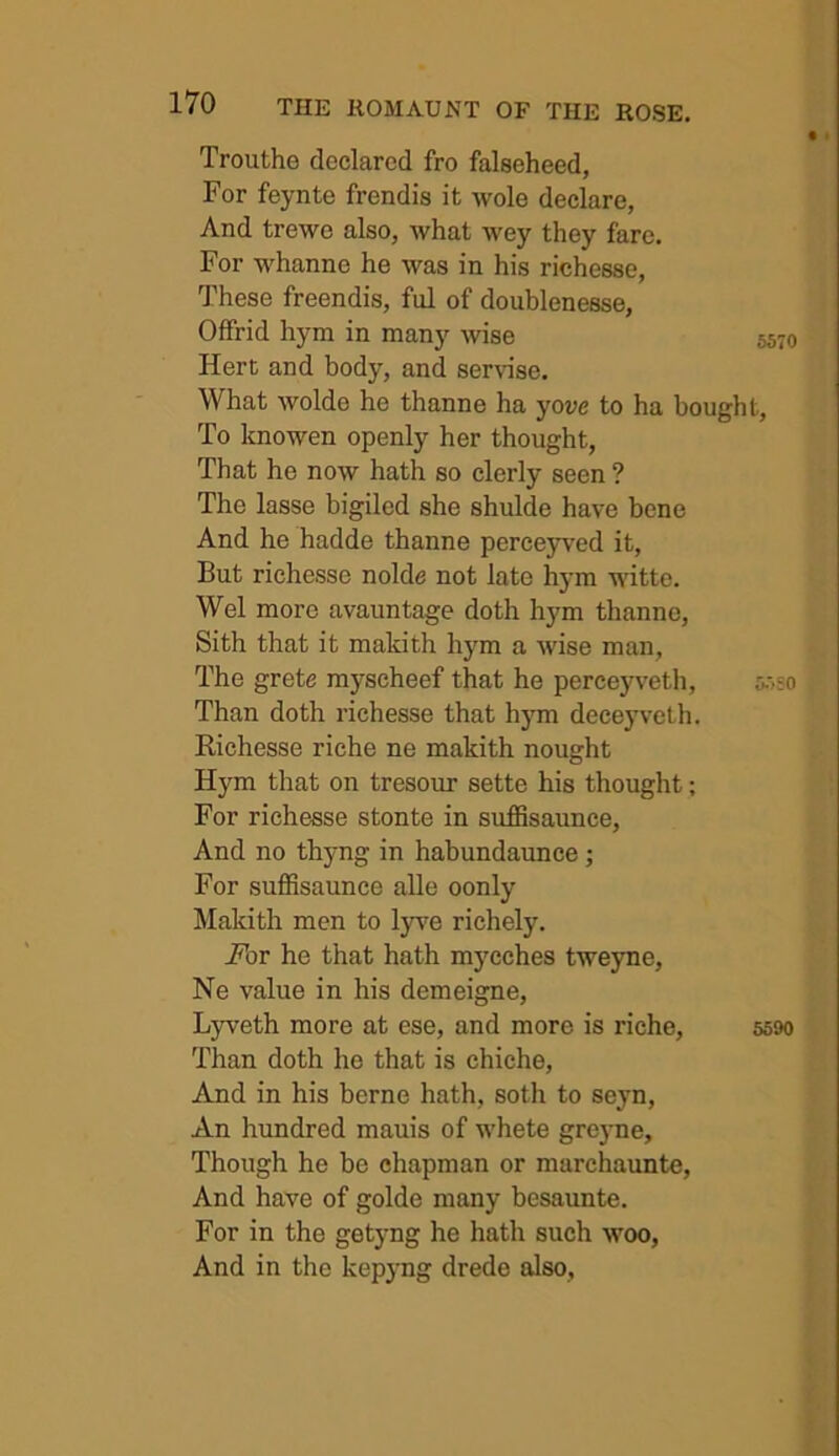 Trouthe declared fro falseheed, For feynte frendis it wole declare, And trewo also, what wey they fare. For whanne he was in his richesse. These freendis, ful of doublenesse, Offrid hym in many wise 5570 Hert and body, and servnse. What wolde he thanne ha yove to ha bought. To knowen openly her thought, That he now hath so clerly seen ? The lasse bigiled she shulde have bene And he hadde thanne perceyved it. But richesse nolde not late hym witte. Wei more avauntage doth hym thanne, Sith that it makith hym a wise man. The grete myseheef that he perceyveth, 5.-,so Than doth richesse that hym deceyveth. Richesse riche ne makith nought Hym that on tresour sette his thought; For richesse stonte in sufSsaunce, And no thyng in habundaunce; For suffisaunce alle oonly Makith men to lyre richely. Abr he that hath mycches tweyne, Ne value in his demeigne, Lyveth more at ese, and more is riche, 5590 Than doth he that is chiche. And in his berne hath, soth to seyn. An hundred mauis of whete greyne. Though he be chapman or marchaunte, And have of golde many besaunte. For in the getyng he hath such woo, And in the kepyng drede also.