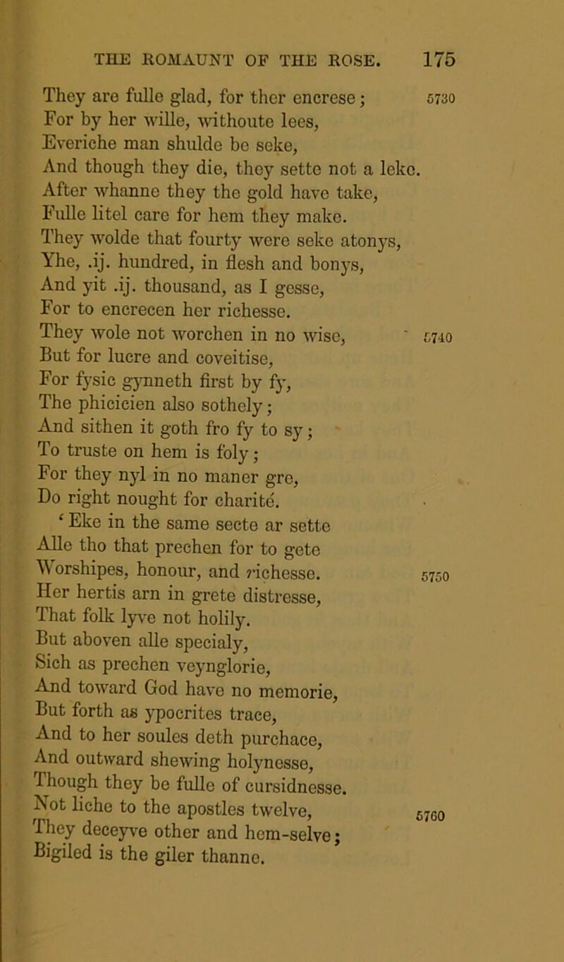 They are fulle glad, for ther encrese; 5730 For by her wille, -\vithouto lees, Everiche man shulde be seke. And though they die, they sette not a leke. After Avhanne they the gold have take, Fulle litel care for hem they make. They wolde that fourty were seke atonys, Yhe, ,ij. hundred, in flesh and bonys. And yit .ij. thousand, as I gesse. For to encrecen her richesse. They wole not worchen in no wise, ' mio But for lucre and coveitise. For fysic gjTineth first by fy. The phicicien also sothely; And sithen it goth fro fy to sy; To truste on hem is foly; For they nyl in no manor gre, Do right nought for charite. ‘ Eke in the same secte ar sette AUe tho that prechen for to gete \\orshipes, honour, and j’ichesse. Her hertis arn in grete distresse. That folk lyve not holily. But aboven alle speeialy, Sich as prechen veynglorie. And toward God have no memorie, But forth as ypocrites trace, And to her soules deth purchace, And outward shewing holynesse, Though they be fulle of cursidnesse. Not liche to the apostles twelve. They deceyve other and hem-selve; Bigiled is the giler thanne. 67G0