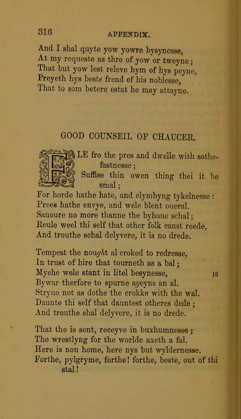 And I shal quyte yow yowre bysynesse, At my requeste as thre of yow or tweyne; That but yow lest releve hym of hys peyne, Preyeth hys beste frend of his noblesse, That to som betere estat he may attayne. GOOD COUNSEIL OF CHAUCER. LE fro the pres and dwelle with sothe- fastnesse; Suffise thin owen thing thei it be smal; For horde hathe hate, and clymbyng tykelnesse : Frees hathe envye, and wele blent oueral. Sauoure no more thanne the byhoue sehal; Reule weel thi self that other folk canst reede. And trouthe sehal delyvere, it is no drede. Tempest the nou^'At al croked to redresse, In trust of hire that toumeth as a bal; Myche wele stant in litel besynesse, lo Bywar therfore to spume ayeyns an al. Stryue not as dothe the crokke with the wal. Daunte thi self that dauntest otheres dede ; And trouthe shal delyvere, it is no drede. That the is sent, reeeyve in buxhumnesse; The wrestlyng for the worlde axeth a fal. Here is non home, here nys but wjddernesse. Forthe, pylgryme, forthe! forthe, beste, out of thi stal!