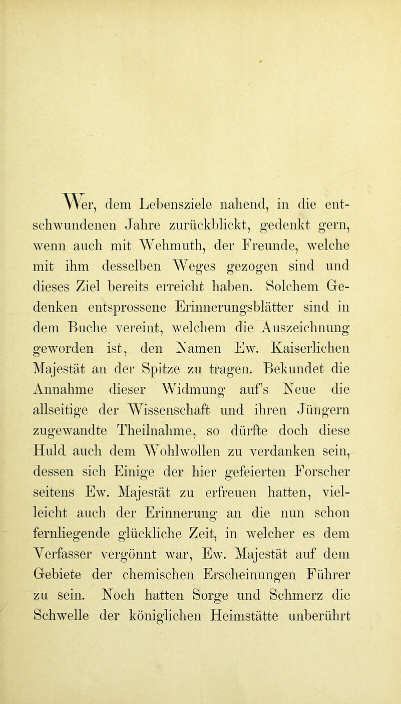 A^er, dem Lebensziele nahend, in die ent- schwundenen Jahre ziirückblickt, gedenkt gern, wenn auch mit AVehmiith, der Freunde, welche mit ihm desselben Weges gezogen sind und dieses Ziel bereits erreicht haben. Solchem Ge- denken entsprossene Erinnerimgsblätter sind in dem Buche vereint, welchem die Auszeichnung geworden ist, den Namen Ew. Kaiserlichen Majestät an der Spitze zu Lagen. Bekundet die Annahme dieser Widmung aufs Neue die allseitige der Wissenschaft und ihren Jüngern zugewandte Theilnalime, so dürfte doch diese Huld auch dem Wohlwollen zu verdanken sein, dessen sich Einige der hier gefeierten Forscher seitens Ew. Majestät zu erfreuen hatten, viel- leicht auch der Erinnerung an die nun schon fernliegende glückliclie Zeit, in welcher es dem Verfasser vergönnt war, Ew. Majestät auf dem Gebiete der chemischen Erscheinungen Führer zu sein. Noch hatten Sorge und Schmerz die Schwelle der königlichen Heimstätte unberührt