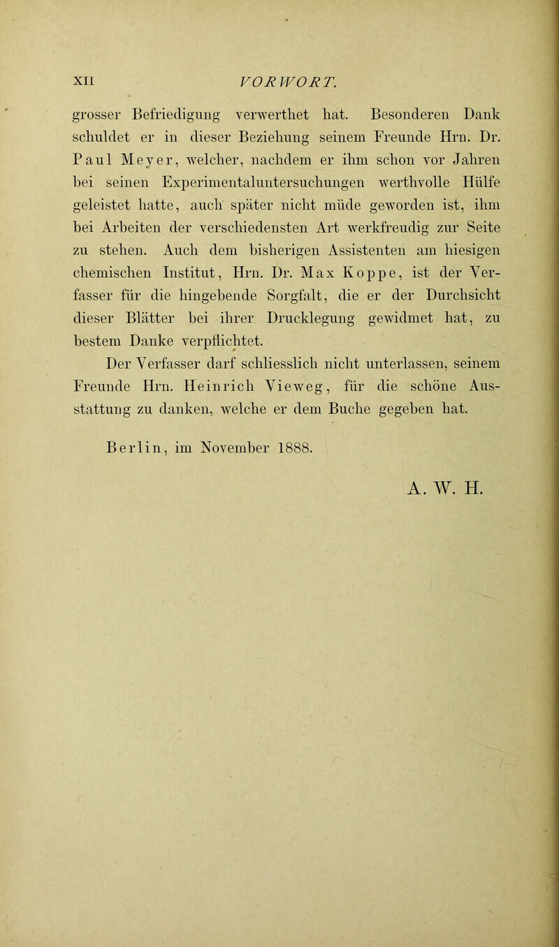 grosser Befriedigung verwerthet hat. Besonderen Dank schuldet er in dieser Beziehung seinem Freunde Hrn. Dr. Paul Meyer, welcher, nachdem er ihm schon vor Jahren hei seinen Experimentaluntersuchungen werthvolle Hülfe geleistet hatte, auch später nicht müde geworden ist, ihm hei Arbeiten der verschiedensten Art werkfreudig zur Seite zu stehen. Auch dem bisherigen Assistenten am hiesigen chemischen Institut, Hrn. Dr. Max Koppe, ist der Ver- fasser für die hingehende Sorgfalt, die er der Durchsicht dieser Blätter hei ihrer Drucklegung gewidmet hat, zu bestem Danke verpflichtet. Der Verfasser darf schliesslich nicht unterlassen, seinem Freunde Hrn. Heinrich Vieweg, für die schöne Aus- stattung zu danken, welche er dem Buche gegeben hat. Berlin, im November 1888. A. W. H.