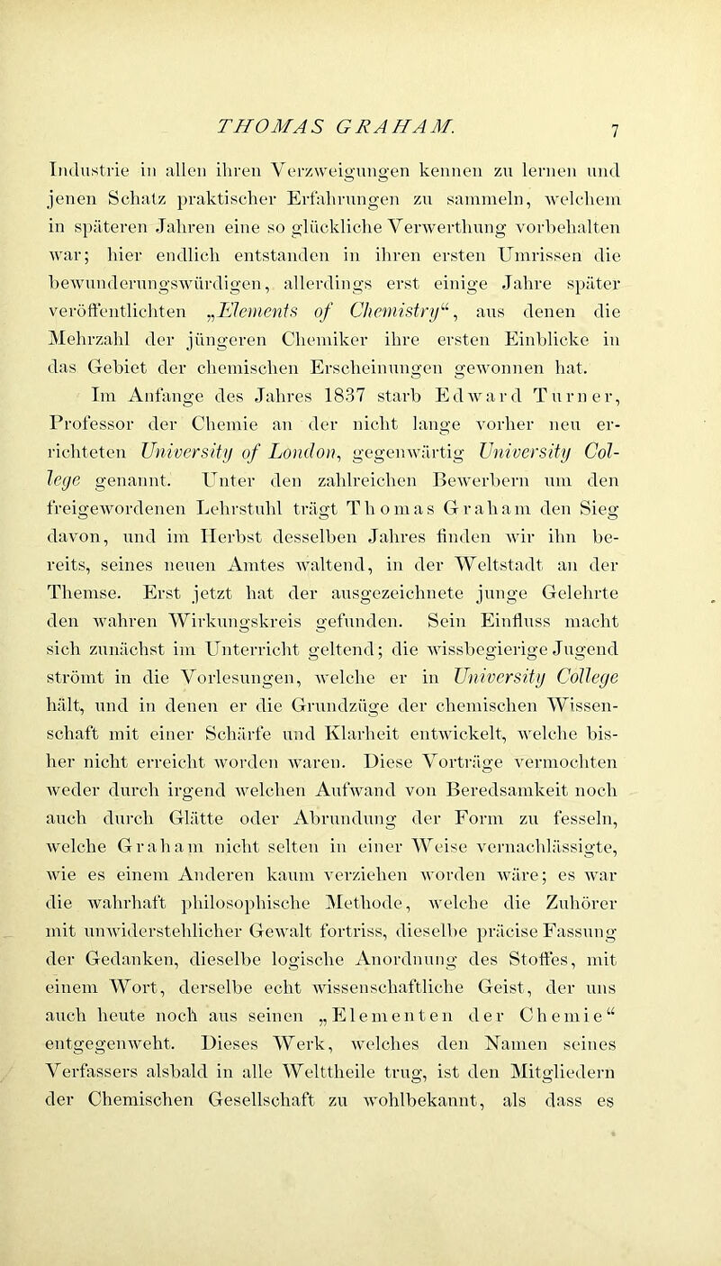 Industrie in allen ihren Verzweigungen kennen zu lernen und jenen Schatz praktischer Erfahrungen zu sammeln, Avelchem in späteren Jahren eine so glückliche Verwerthnng Vorbehalten war; hier endlich entstanden in ihren ersten Umrissen die bewunderungswürdigen, allerdings erst einige Jahre später veröftentlicliten ^^JSlemenis of Chemistry''^, ans denen die Mehrzahl der jüngeren Chennker ihre ersten Einblicke in das Gebiet der chemischen Erscheinungen gewonnen hat. Im Anfänge des Jahres 1837 starb Edward Turner, Professor der Chemie an der nicht lange vorher neu er- richteten University of London., gegenwärtig University Col- lege genannt. Unter den zahlreichen Bewerbern um den freigewordenen Lehrstuhl trägt Thomas Graham den Sieg davon, und im Herbst desselben Jahres linden wir ihn be- reits, seines neuen Amtes waltend, in der 'Weltstadt an der Themse. Erst jetzt hat der ausgezeichnete junge Gelehrte den wahren Wirkungskreis gefunden. Sein Einfluss macht sich zunächst im Unterricht geltend; die wissbegierige Jugend strömt in die Vorlesungen, Avelche er in University College hält, und in denen er die Grnndzüge der chemischen Wissen- schaft mit einer Schärfe und Klarheit entAviokelt, Avelche bis- her nicht erreicht worden rvaren. Diese Vorträge vermochten Aveder durch irgend Avelchen AulVand von Beredsamkeit noch auch durch Glätte oder Abrundung der Form zu fesseln, Avelche Graham nicht selten in einer Weise A'ernachlässigte, Avie es einem Anderen kaum A'erziehen worden Aväre; es Avar die Avahrhaft philosophische Methode, aveiche die Zuhörer mit uuAviderstehlicher GeAvalt fortriss, dieselbe präcise Fassung der Gedanken, dieselbe logische Anordnung des Stottes, mit einem Wort, derselbe echt Avissenschaftliche Geist, der uns auch heute noch aus seinen „Elementen der Chemie“ entgegemveht. Dieses Werk, Avelches den Namen seines Verfassers alsbald in alle Welttheile trug, ist den Mitgliedeni der Chemischen Gesellschaft zu Avohlbekannt, als dass es