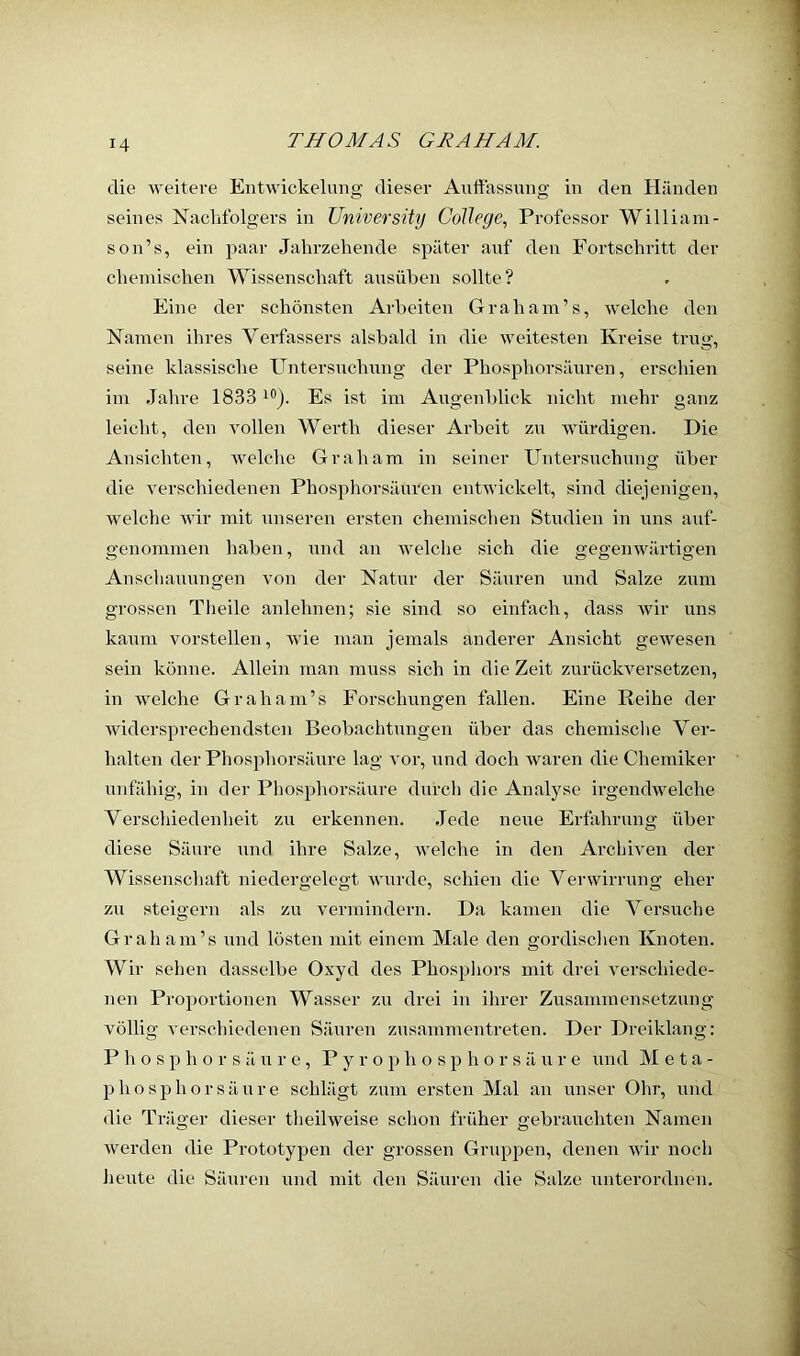 die weitere Entwickelung dieser Auffassung in den Händen seines Nachfolgers in University College, Professor William- son’s, ein paar Jahrzehende später auf den Fortschritt der chemischen Wissenschaft axisüben sollte? Eine der schönsten Arbeiten Graham’s, welche den Namen ihres Verfassers alsbald in die weitesten Kreise trug, seine klassische Untersnehnng der Phosphorsäuren, erschien im Jahre 1833 Es ist im Augenblick nicht mehr ganz leicht, flen vollen Werth dieser Ai’beit zu würdigen. Die Ansichten, welche Graham in seiner Untersuchung über die verschiedenen Phosphorsäuren entwickelt, sind diejenigen, welche wir mit unseren ersten chemischen Studien in uns auf- genommen haben, und an welche sich die gegenwärtigen Anschauungen von der Natur der Säuren und Salze zum grossen Theile anlehnen; sie sind so einfach, dass wir uns kaum vorstellen, wie man jemals anderer Ansicht gewesen sein könne. Allein man muss sich in die Zeit zurückversetzen, in welche Graham’s Forschungen fallen. Eine Reihe der widersprechendsten Beobachtungen über das chemisclie Ver- halten der Phosphorsäure lag vor, xind doch waren die Chemiker unfähig, in der Phosphorsäure durch die Analyse ii’gendwelche Verschiedenheit zu erkennen. Jede neue Erfahrung über diese Säure xmd ihre Salze, welche in den Archiven der Wissenschaft niedergelegt wurde, schien die Verwirrung eher zu steigern als zu vermindern. Da kixinen die Vei’suche Graham’s und lösten mit einem Male den goi’dischen Knoten. Wir sehen dasselbe Oxyd des Phospliors mit drei verschiede- nen Proportionen Wasser zu drei in ihrer Zusammensetzung völlig A'erschiedenen Säuren zusaiximentreten. Der Dreiklang: P h o s p h o r s ä XX r e , P y r o p h o s p h o r s ä xx r e xxnd Meta- p ho sp hör sä XX re schlägt zxxixi ersten Mal an xxnser Ohr, xxnd die Träger dieser theilweise schoxx früher gebraxxchten Namen Averden die Prototypen der grossen Grxippen, denen Avir noch hexxte die Säxxi'en xxnd mit den Säxxreix die Sxxlze xxnterordnen.