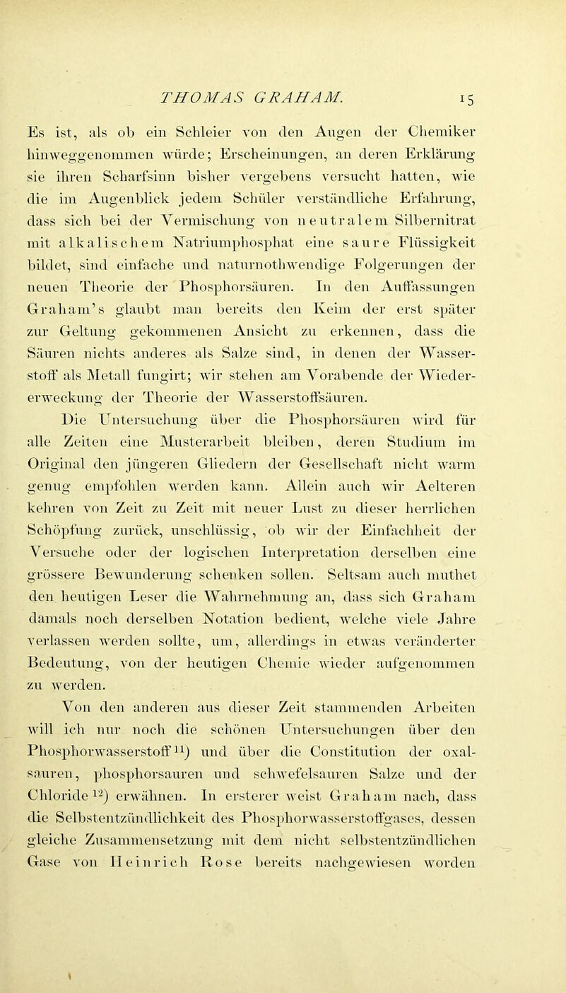 Es ist, als ob ein Schleier von den Angen der Chemiker Innweggenoimnen würde; Erscheinungen, an deren Erklärung sie ihren Scharfsinn bisher vergebens versucht hatten, wie die im Augenblick jedem Schider verständliclie Erfahrung, dass sich bei der Yerniischnng von neutralem Silbernitrat mit alkalischem Natriumphosphat eine saure Flüssigkeit bildet, sind einfache und natnrnothwendige Folgernngen der neuen Theorie der Phosphorsäuren. In den Auffassungen Graham’s glaubt man bereits den Keim der erst später zur Geltung gekommenen Ansicht zu erkennen, dass die Säuren nichts anderes als Salze sind, in denen der Wasser- stoff als Metall fungirt; wir stehen am Yoraltende der Wieder- erweckung der Theorie der Wasserstoffsäuren. Die Untersuchung über die Phosphorsäuren wird für alle Zeiten eine Musterarbeit bleiben, deren Studium im Original den jüngeren Gliedern der Gesellschaft nicht warm genug emi>fohlen Averden kann. Allein auch wir Aelteren kehren A'on Zeit zu Zeit ndt neuer Lust zu dieser herrlichen Schöpfung zurück, unschlüssig, ob Avir der Einfachheit der Yersuche oder der logischen Interj)retation derselben eine grössere EeAA underung schenken sollen. Seltsam auch muthet den heutigen Leser die Wahrnehmung an, dass sich Graham damals noch derselben Notation bedient, Avelche AÜele Jahre verlassen Averden sollte, um, allerdings in etAvas veränderter Bedeutung, von der heutigen Chemie Avieder anfgenommen zu Averden. Yon den anderen aus dieser Zeit stammenden Arbeiten Avill ich nur noch die schönen Untersuchungen über den Phosphonvasserstoff und über die Constitution der Oxal- säuren, phosphorsauren und schAvefelsanren Salze und der Chloride erAvälmen. In ersterer Aveist Graham nach, dass die Selbstentzündlichkeit des PhosphorAA'asserstoffgases, dessen gleiche Zusammensetzung mit dem nicht selbstentzündlichen Gase von Heinrich Rose bereits nachgewiesen worden