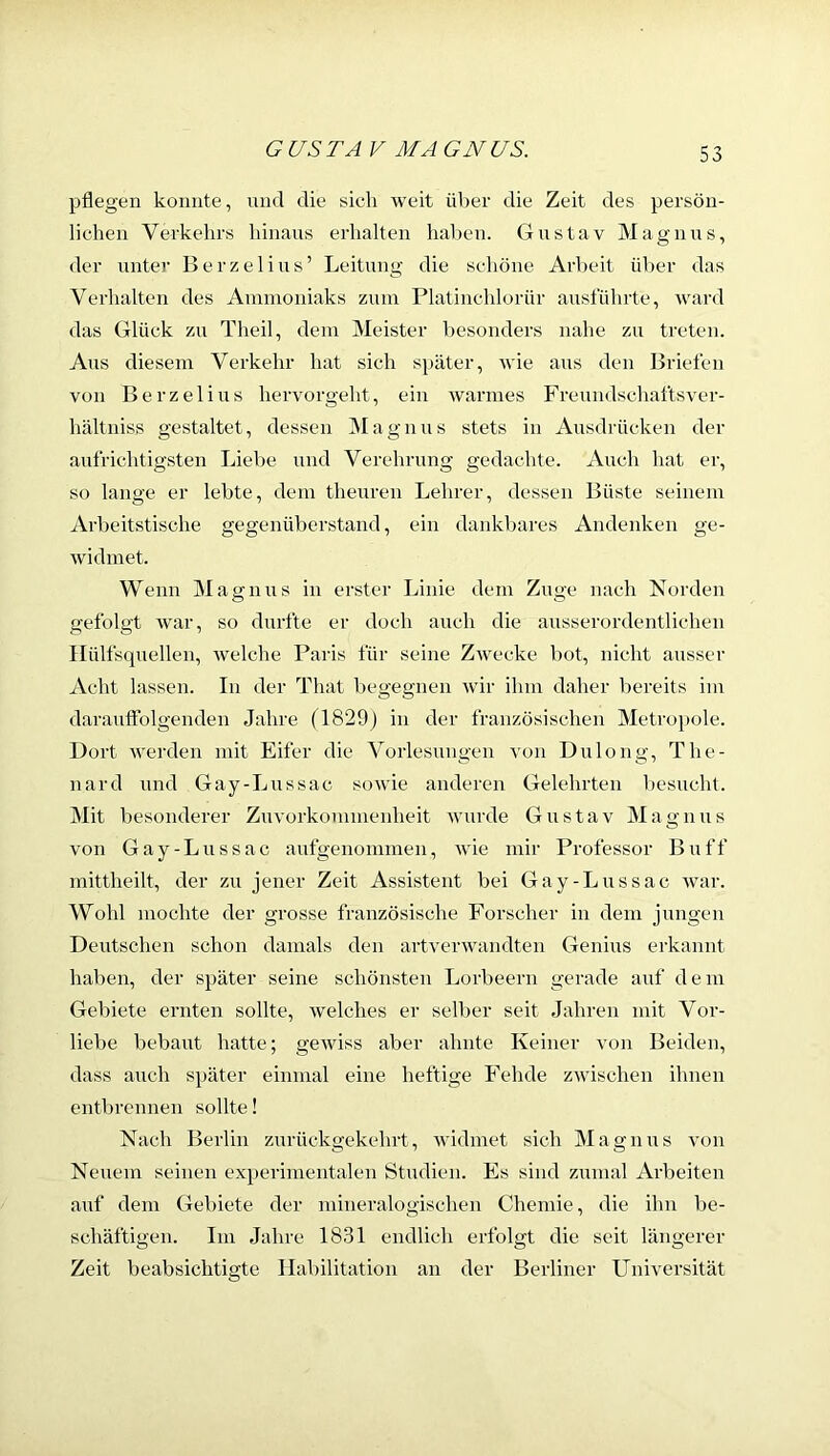 pflegen konnte, nnd die sich weit über die Zeit des persön- lichen Verkehrs hinans erhalten haben. Gustav Magnus, der unter Berzelius’ Leitung die schöne Arbeit über das Verhalten des Ammoniaks zum Platinchlorür ausführte, ward das Glück zu Theil, dem Meister besonders nahe zu treten. Ans diesem Verkehr hat sich später, wie aus den Briefen von Berzelius hervorgeht, ein warmes Freundschaftsver- hältniss gestaltet, dessen Magnus stets in Ausdrücken der aufrichtigsten Liebe mid Verehrung gedachte. Auch hat er, so lange er lebte, dem theuren Lehrer, dessen Büste seinem Arbeitstische gegenüberstand, ein dankbares Andenken ge- widmet. Wenn Magnus in erster Linie dem Zuge nach Norden gefolgt war, so durfte er doch auch die ausserordentlichen Ilülfsquellen, welche Paris für seine Zwecke bot, nicht ausser Acht lassen. In der That begegnen Avir ihm daher bereits im darautfolgenden Jahre (1829) in der französischen Metropole. Dort Averden mit Eifer die A'^orlesungen A'on Dulong, The- il ard und Gay-Lu SS ac soAvie anderen Gelehrten besucht. Mit besonderer Ziuorkommenheit Avurde Gustav Magnus von Gay-Lussac aufgenommen, Avie mir Professor Buff mittheilt, der zu jener Zeit Assistent bei Gay-Lussac Avar. Wohl mochte der grosse französische Forscher in dem jungen Deutschen schon damals den artA'erAvandten Genius erkannt haben, der später seine schönsten Lorbeern gerade auf dem Gebiete ernten sollte, Avelches er selber seit Jahren mit Vor- liebe bebaut hatte; geAviss aber ahnte Keiner von Beiden, dass auch später einmal eine heftige Fehde zAvischen ihnen entbrennen sollte! Nach Berlin zurückgekehrt, Avidmet sich Magnus von Neuem seinen experimentalen Studien. Es sind zumal Ai’beiten auf dem Gebiete der mineralogischen Chemie, die ihn be- schäftigen. Im Jahre 1831 endlich erfolgt die seit längerer Zeit beabsichtigte Habilitation an der Berliner Universität